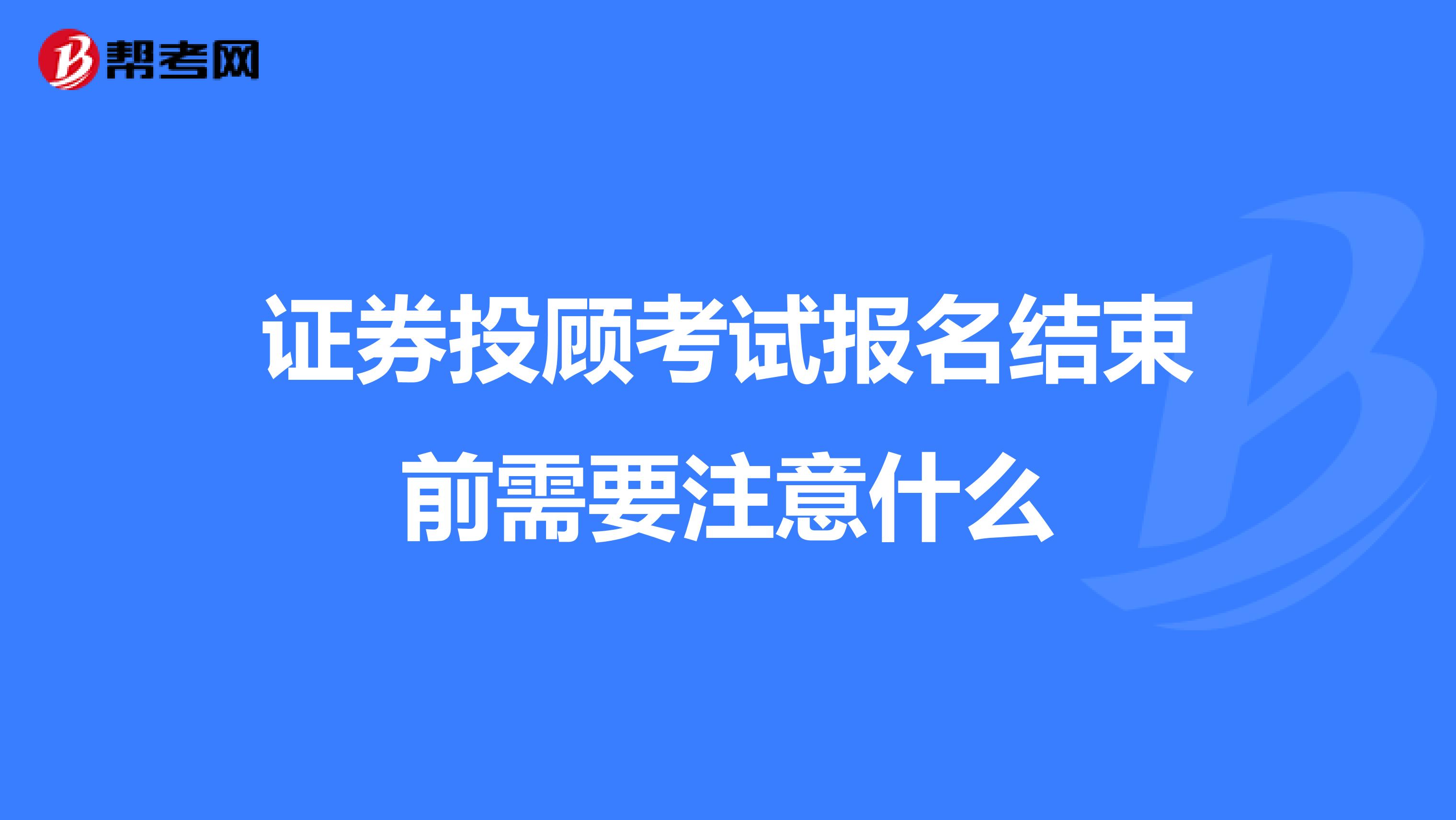 证券投顾考试报名结束前需要注意什么？