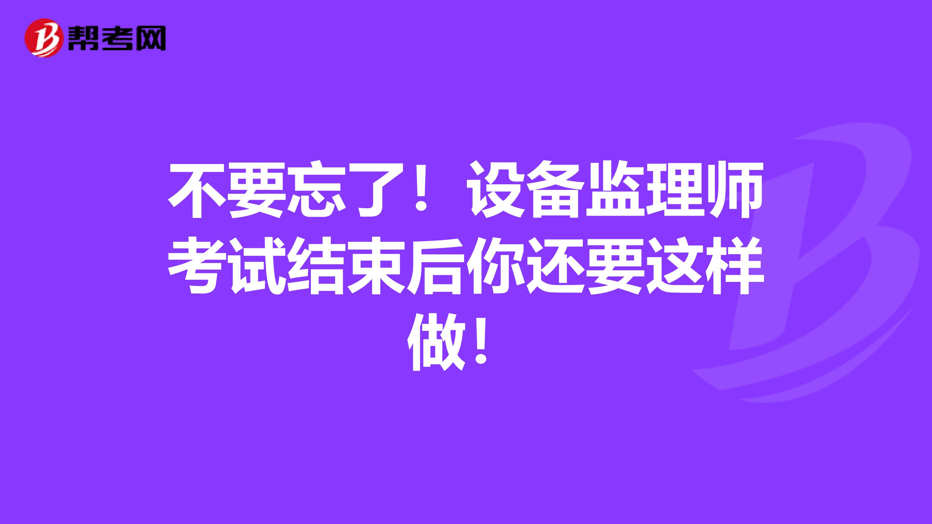 不要忘了！设备监理师考试结束后你还要这样做！