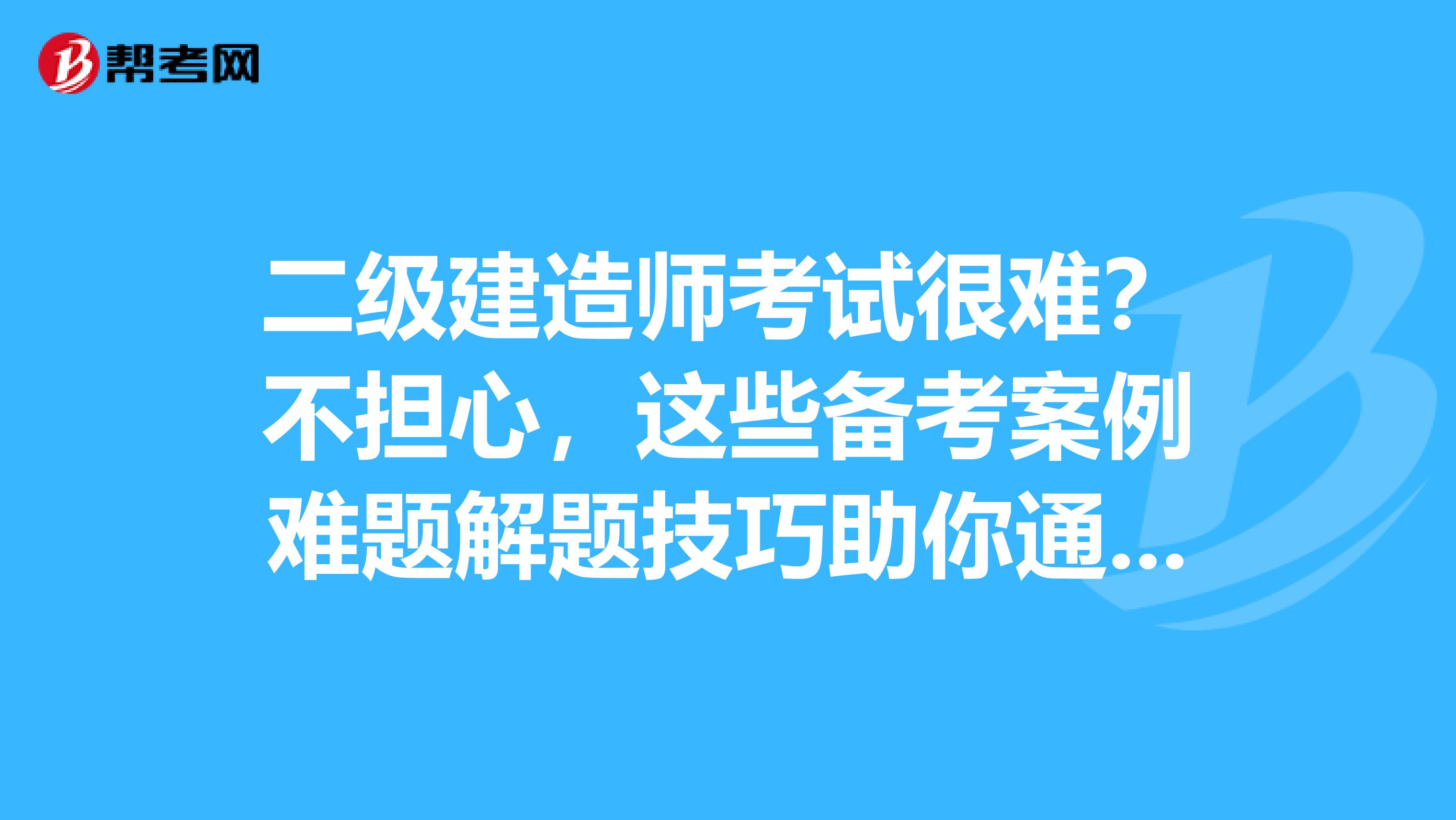 二级建造师考试很难？不担心，这些备考案例难题解题技巧助你通过考试！