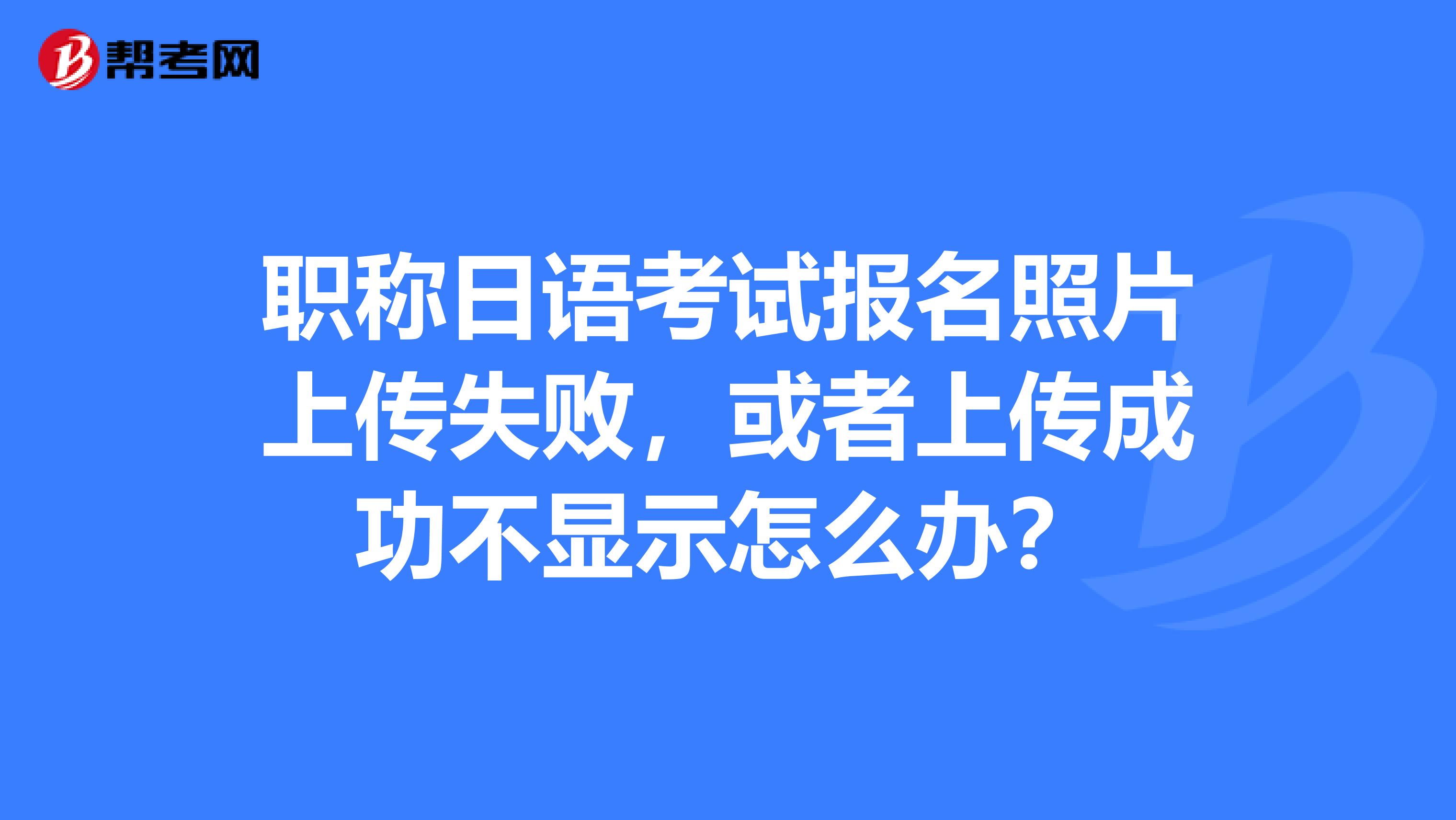 职称日语考试报名照片上传失败，或者上传成功不显示怎么办？