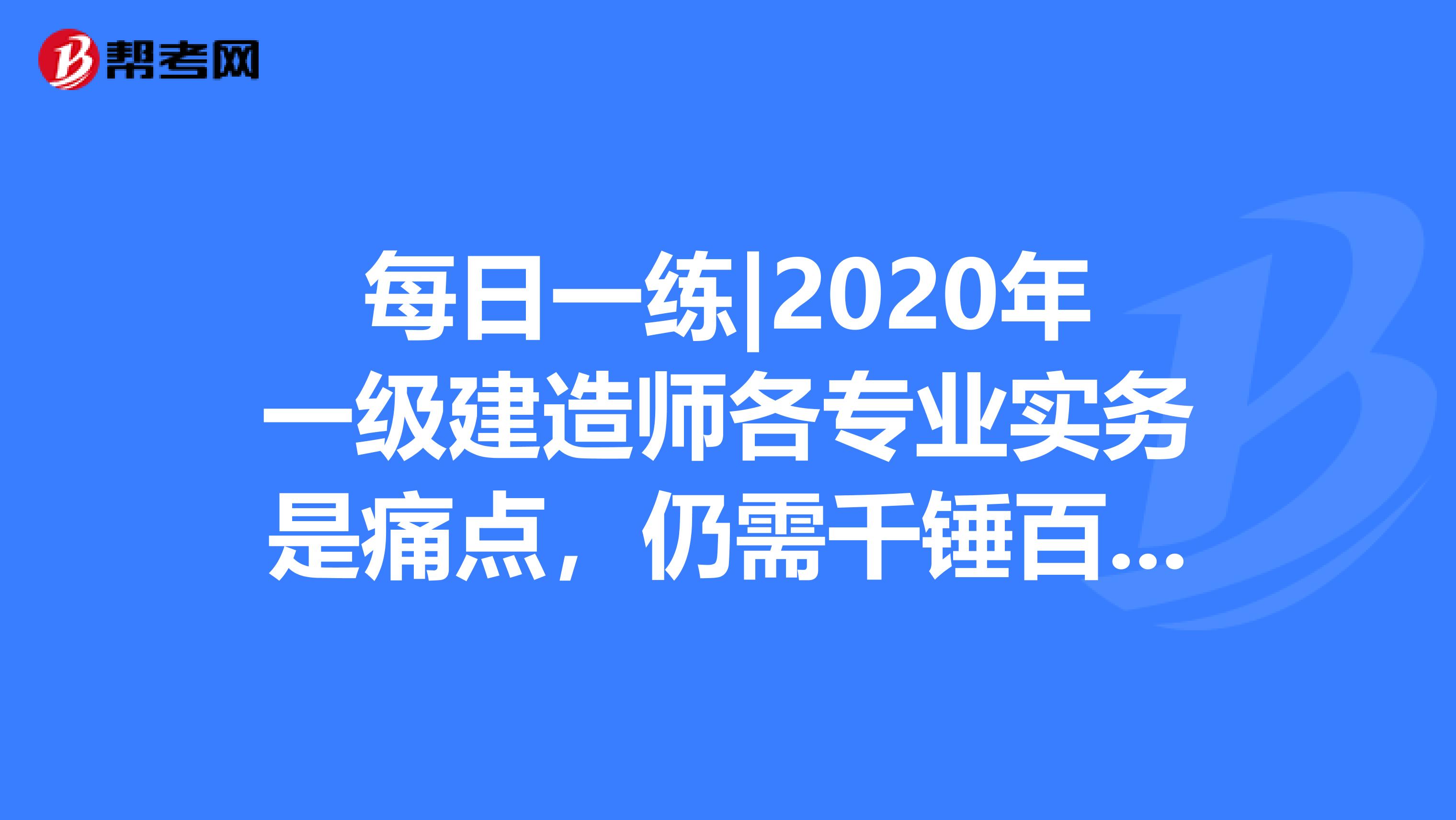 每日一练|2020年一级建造师各专业实务是痛点，仍需千锤百炼！
