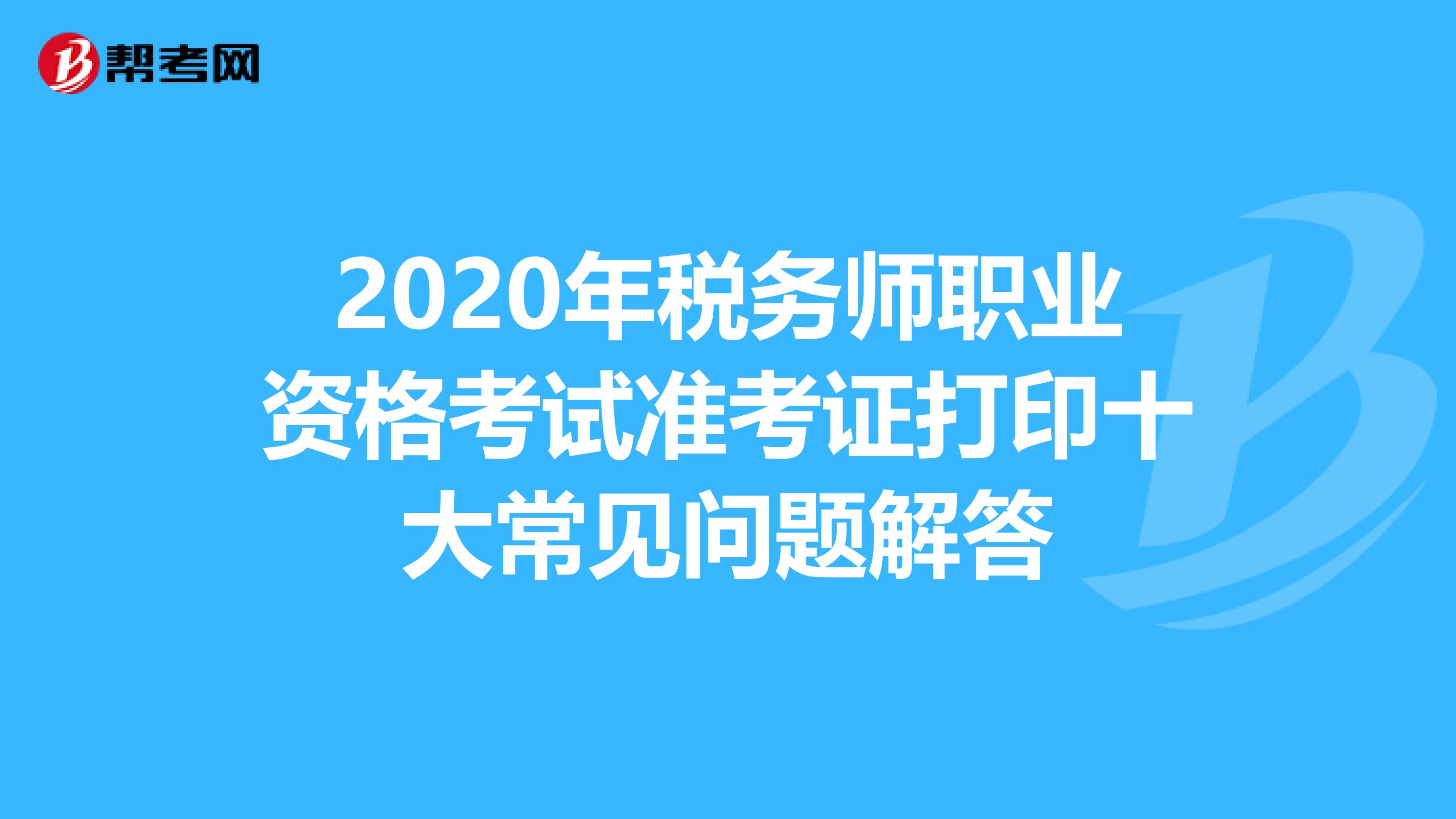 2020年税务师职业资格考试准考证打印十大常见问题解答