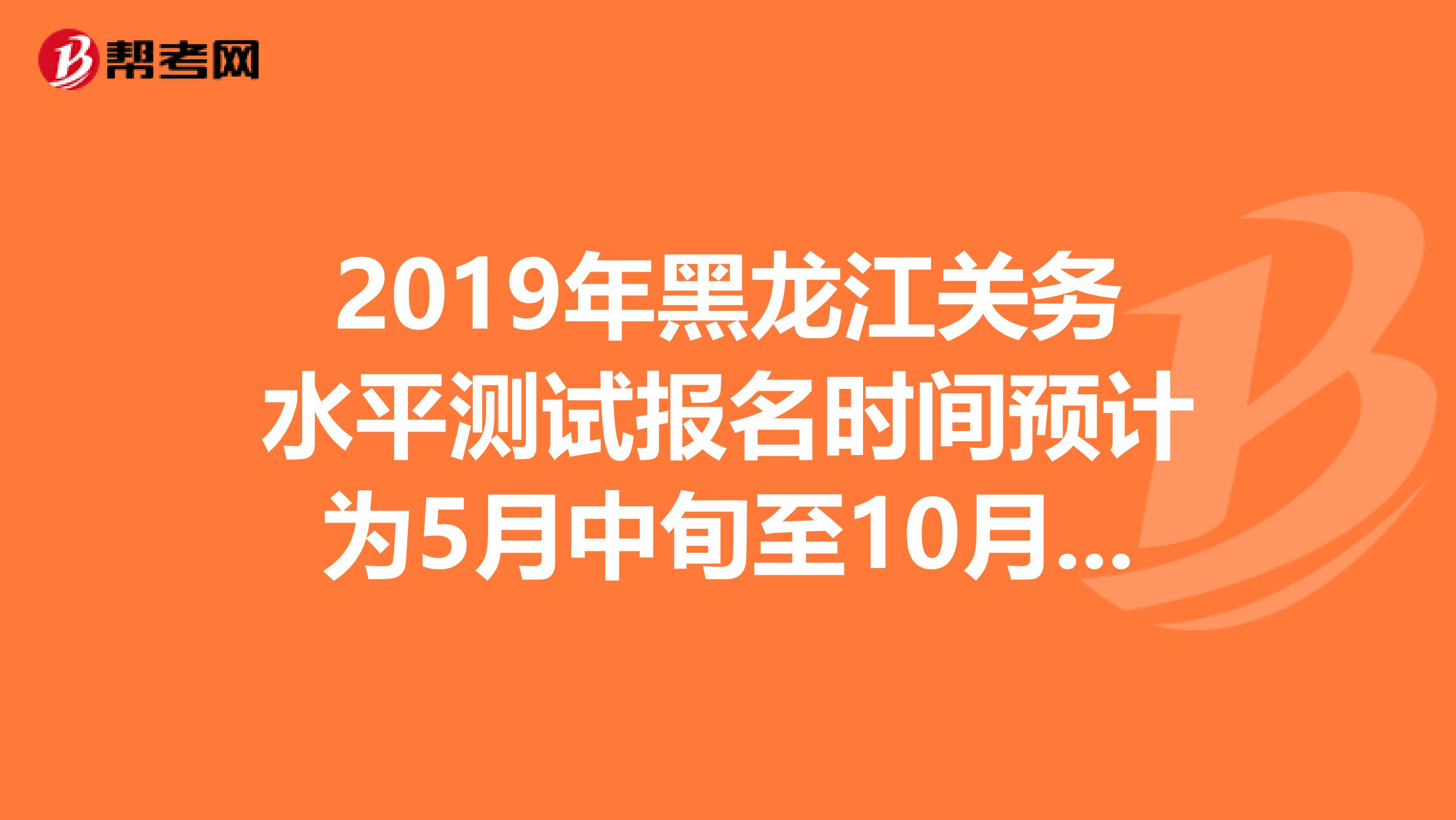 2019年黑龙江关务水平测试报名时间预计为5月中旬至10月中旬