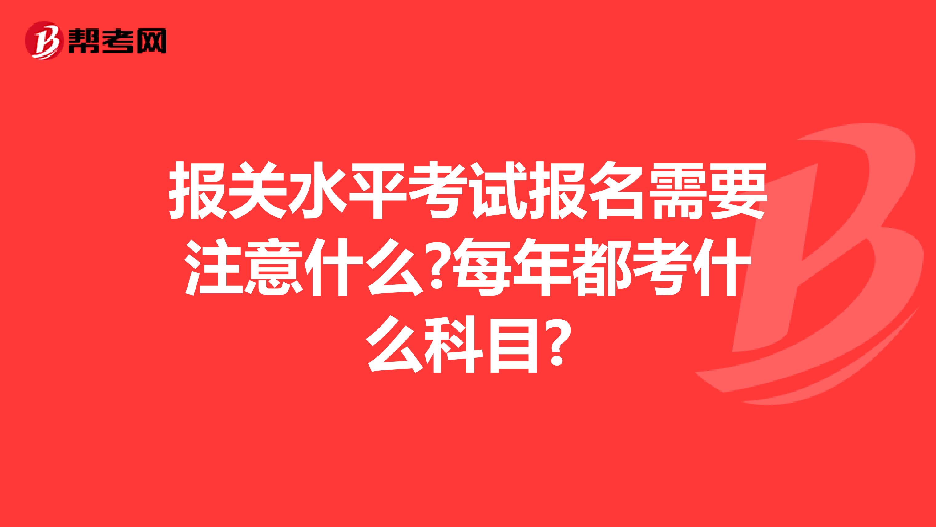 报关水平考试报名需要注意什么?每年都考什么科目?