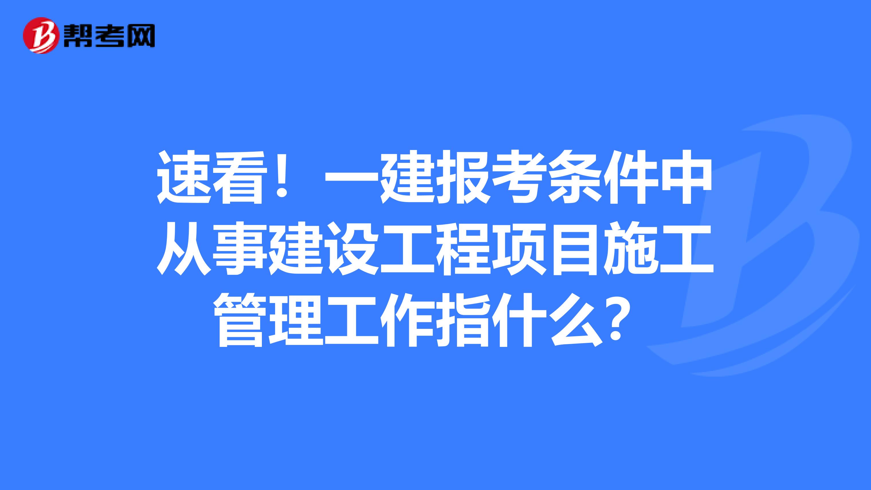 速看！一建报考条件中从事建设工程项目施工管理工作指什么？