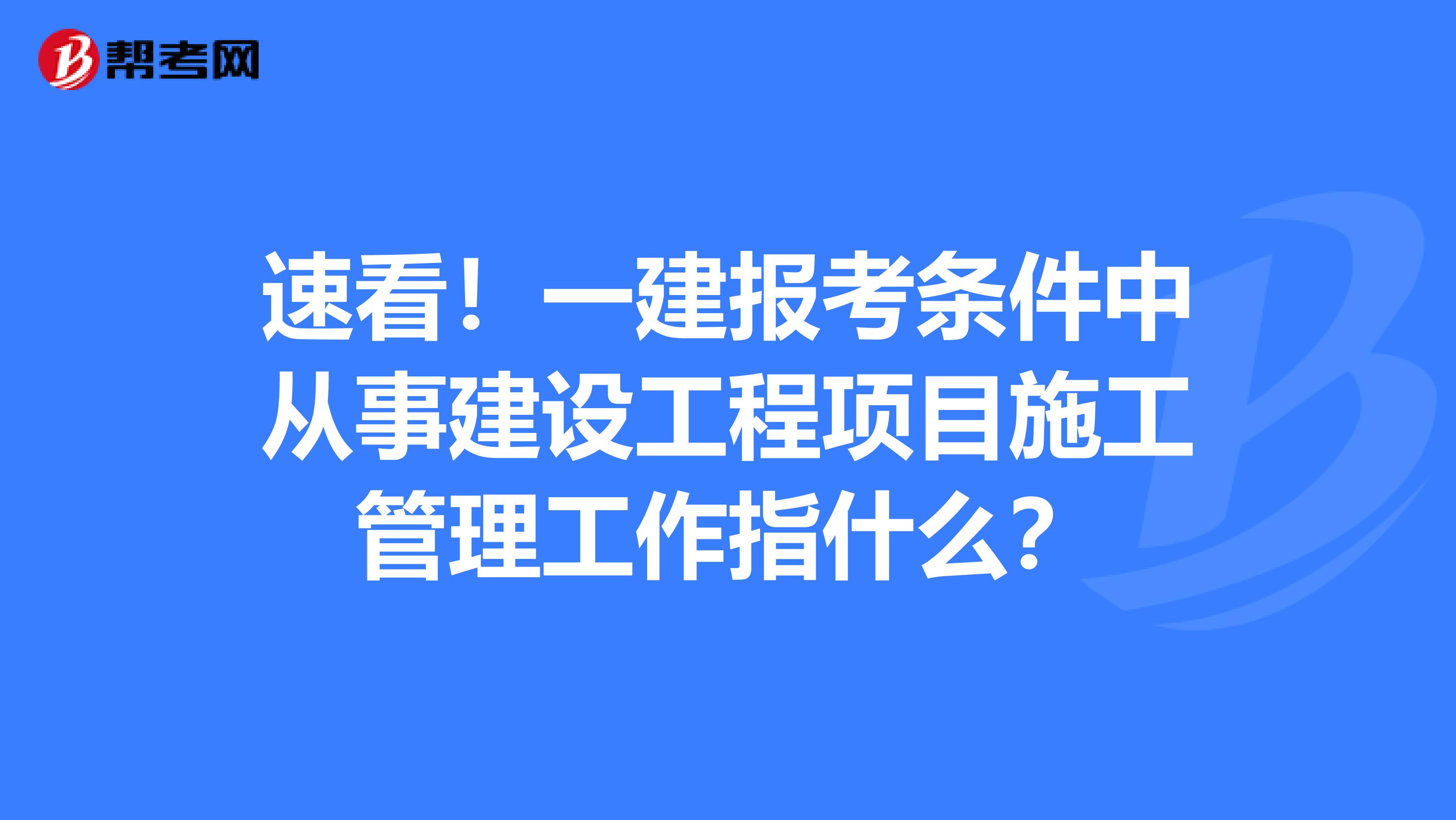 速看！一建报考条件中从事建设工程项目施工管理工作指什么？