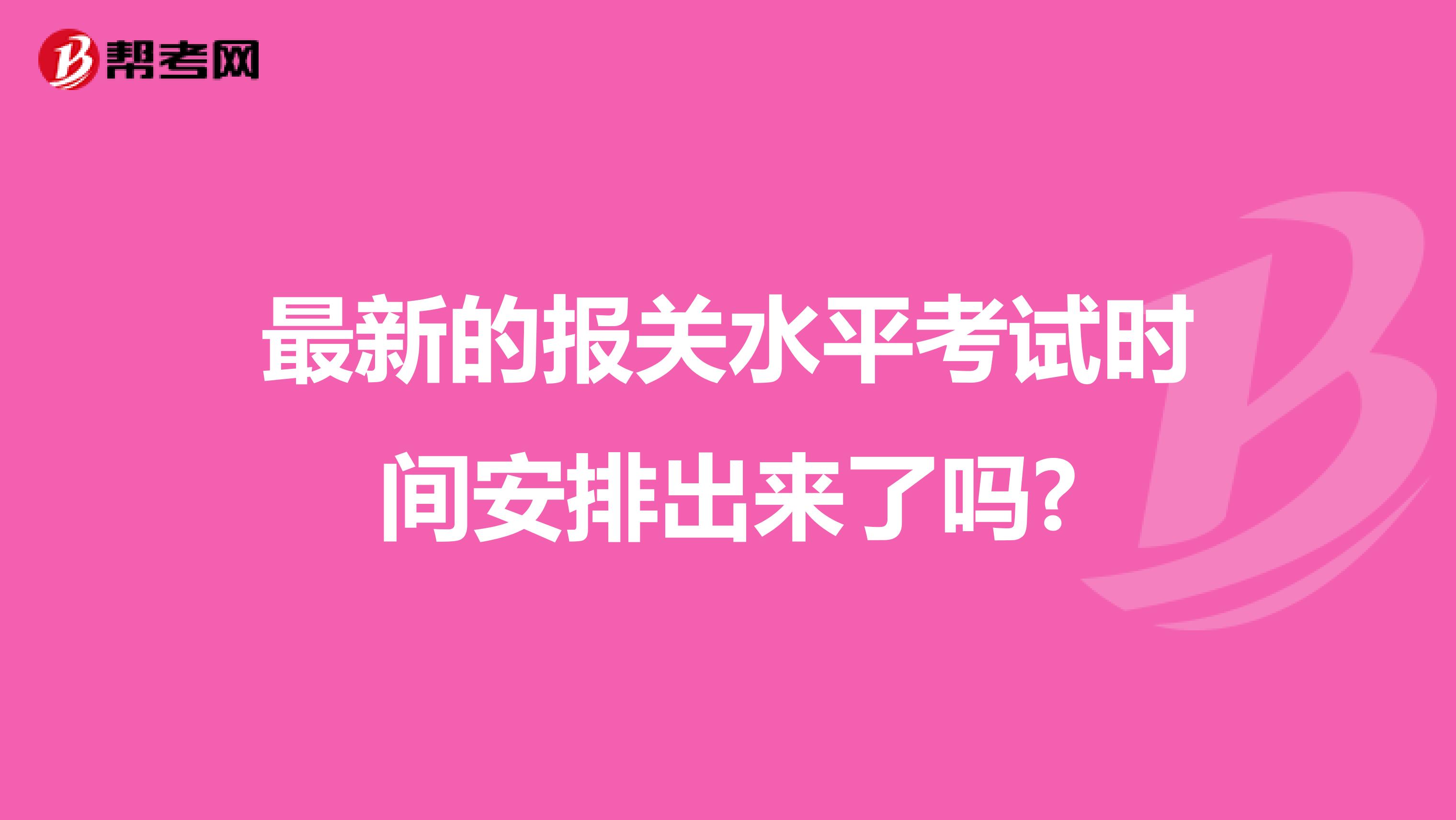 最新的报关水平考试时间安排出来了吗?