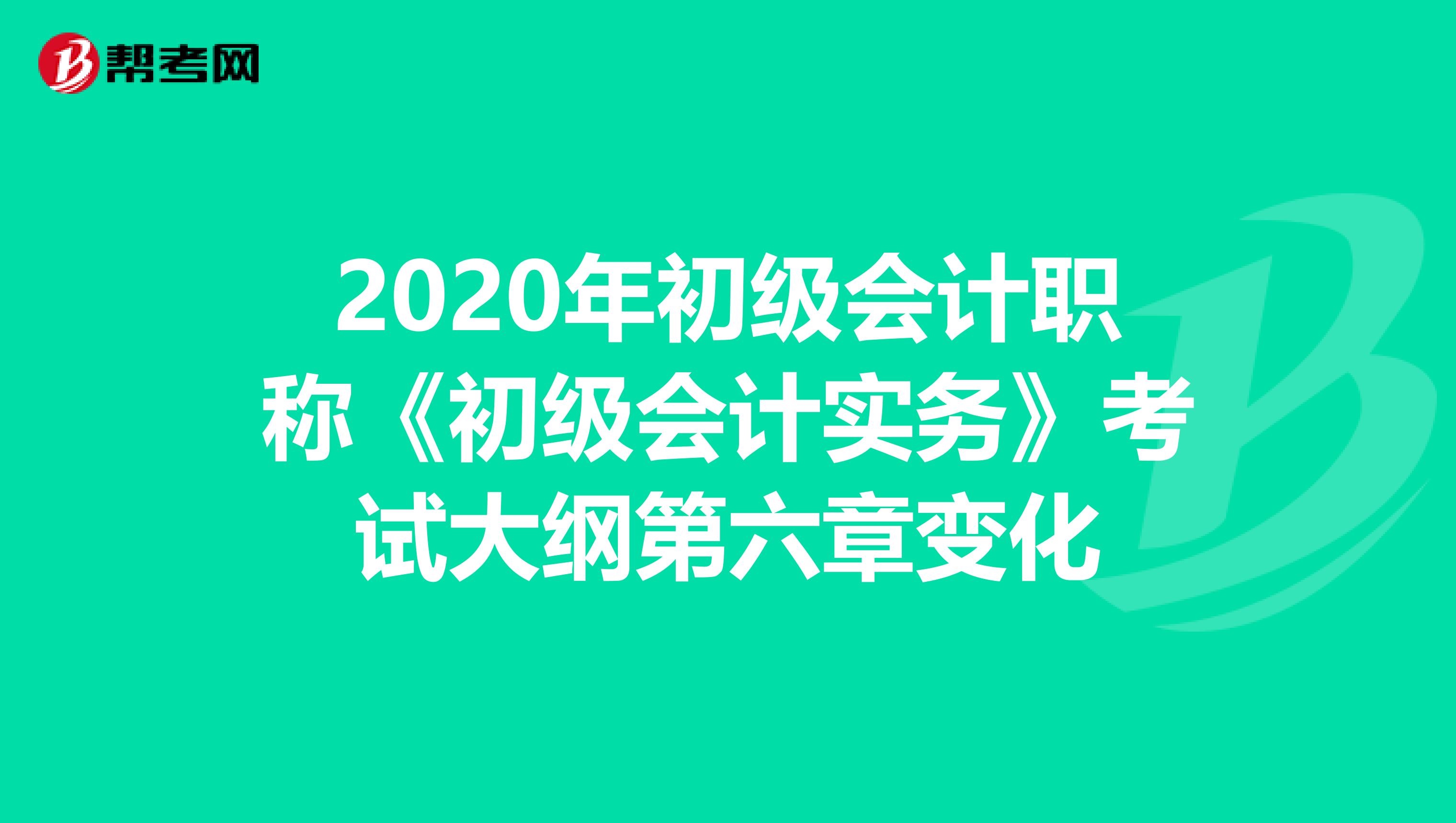 2020年初级会计职称《初级会计实务》考试大纲第六章变化