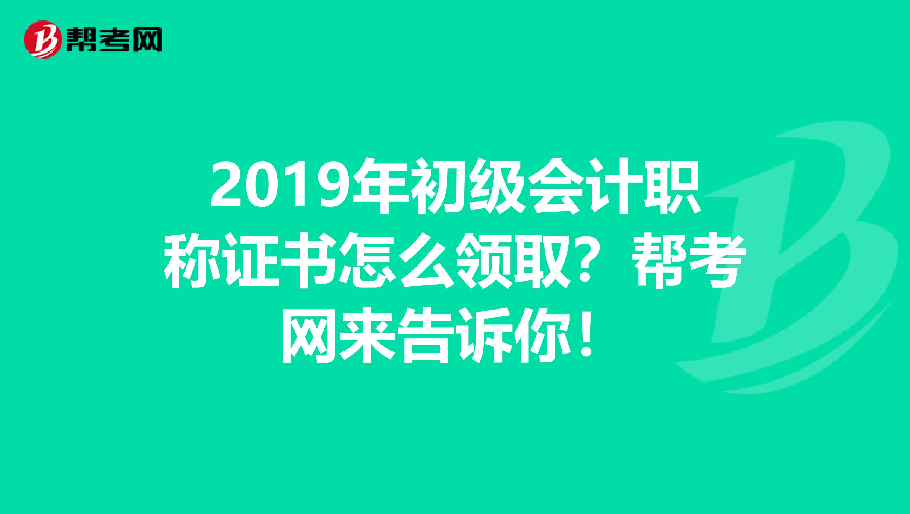 2019年初级会计职称证书怎么领取？帮考网来告诉你！