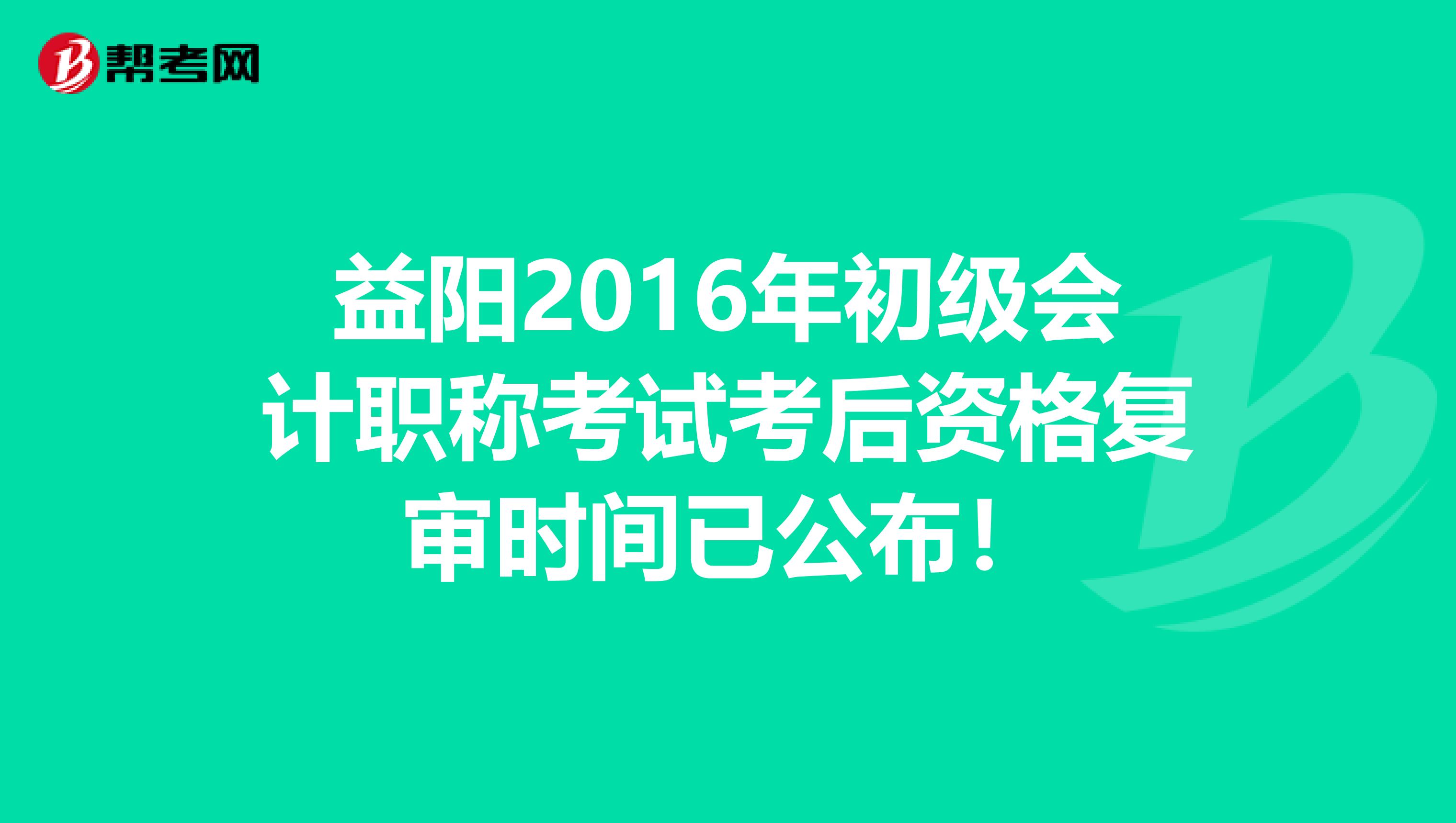 益阳2016年初级会计职称考试考后资格复审时间已公布！