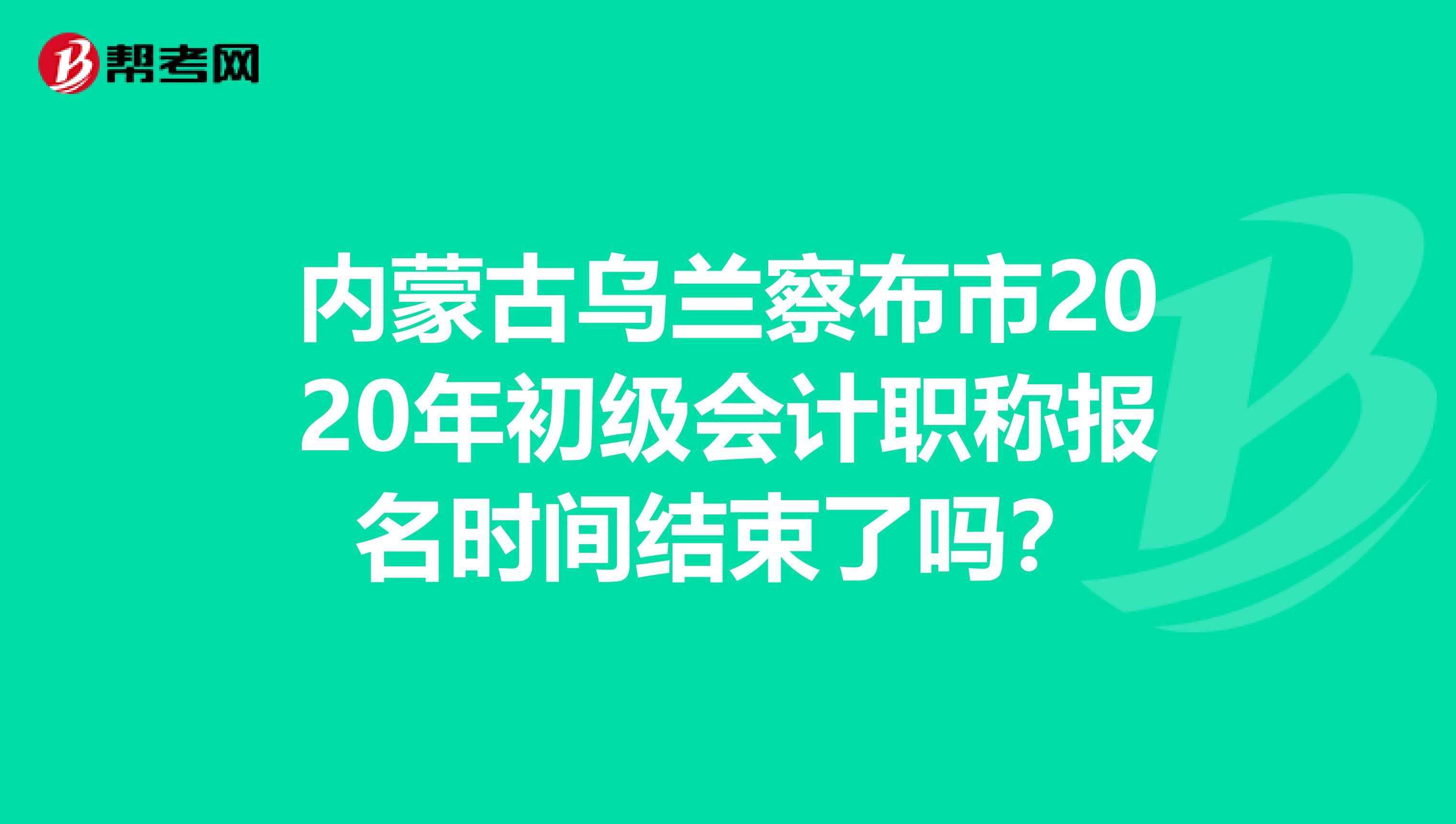 内蒙古乌兰察布市2020年初级会计职称报名时间结束了吗？