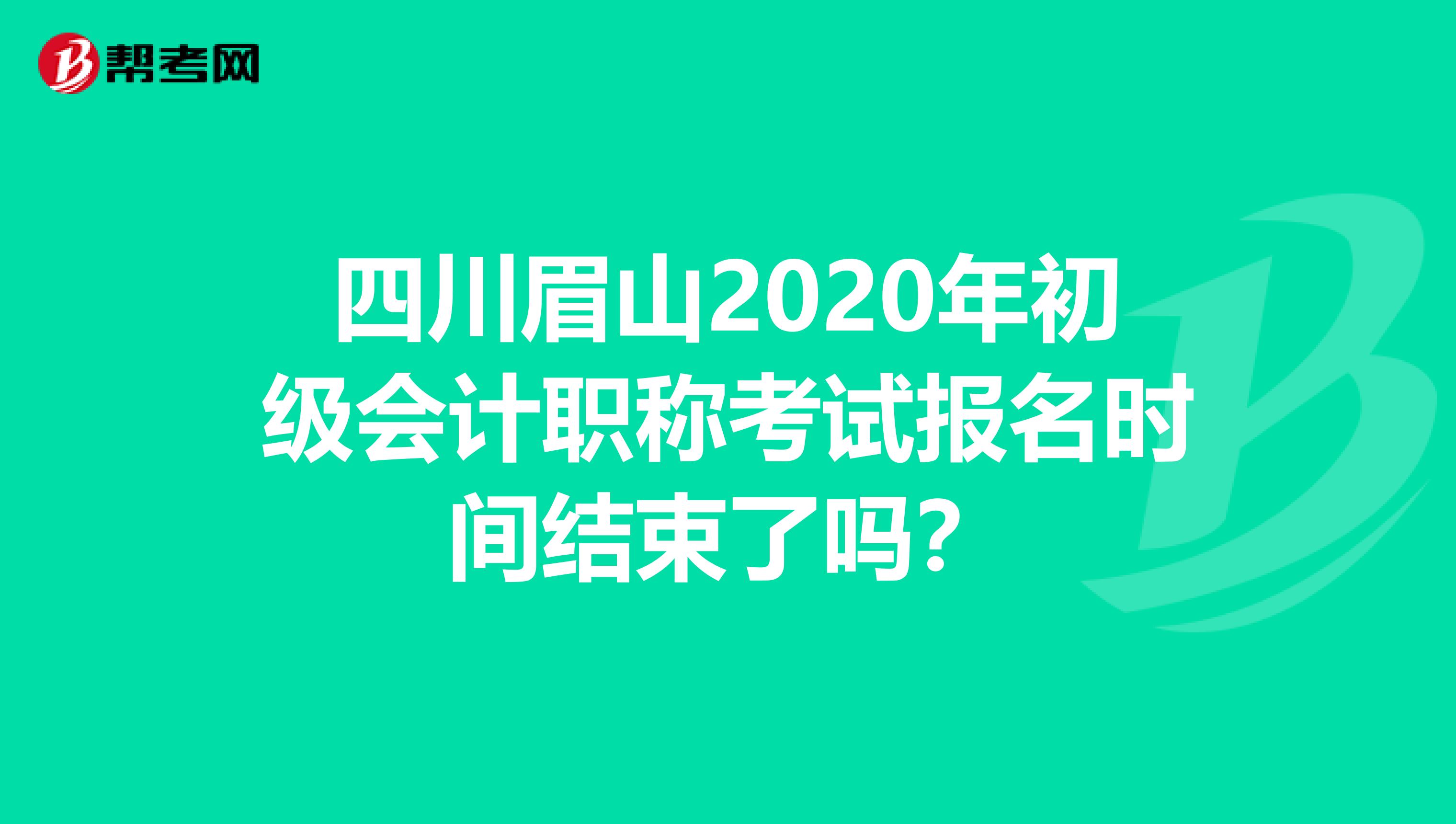 四川眉山2020年初级会计职称考试报名时间结束了吗？