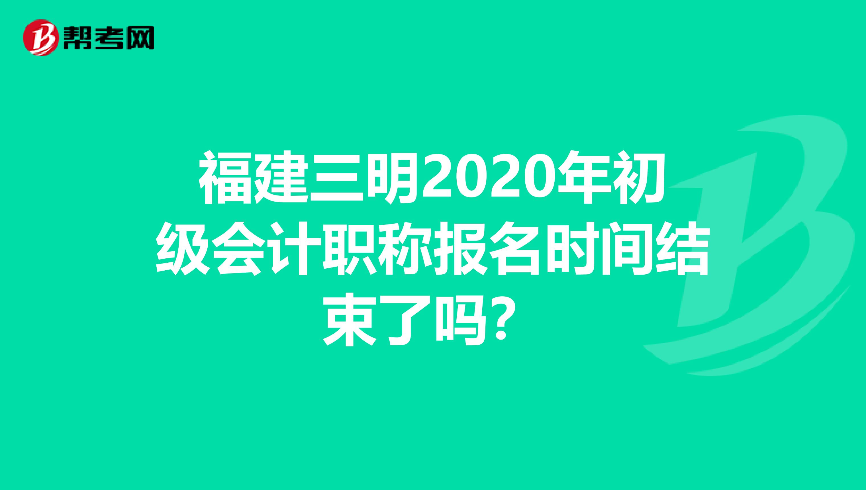福建三明2020年初级会计职称报名时间结束了吗？