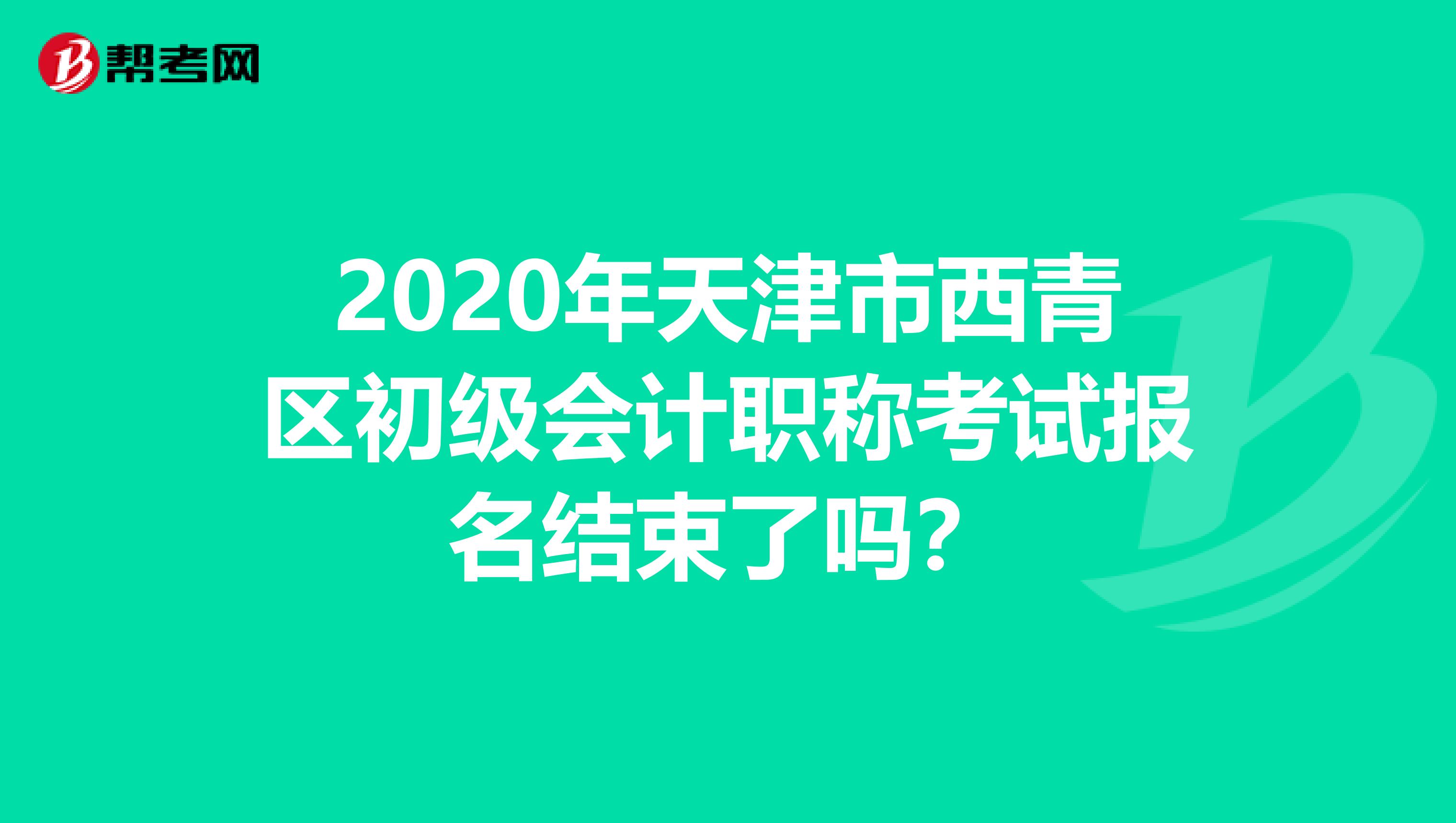 2020年天津市西青区初级会计职称考试报名结束了吗？