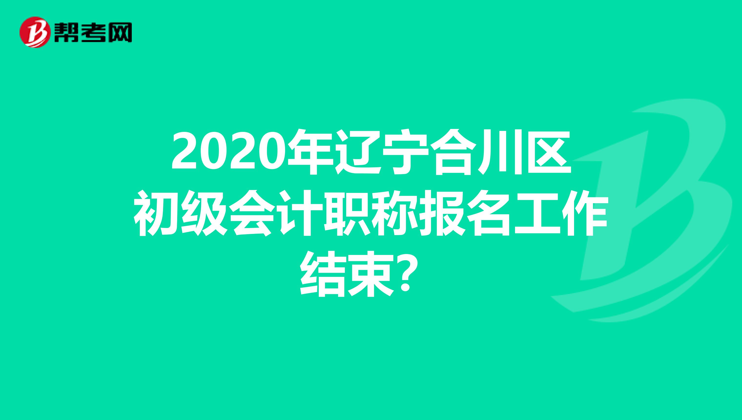 2020年辽宁合川区初级会计职称报名工作结束？