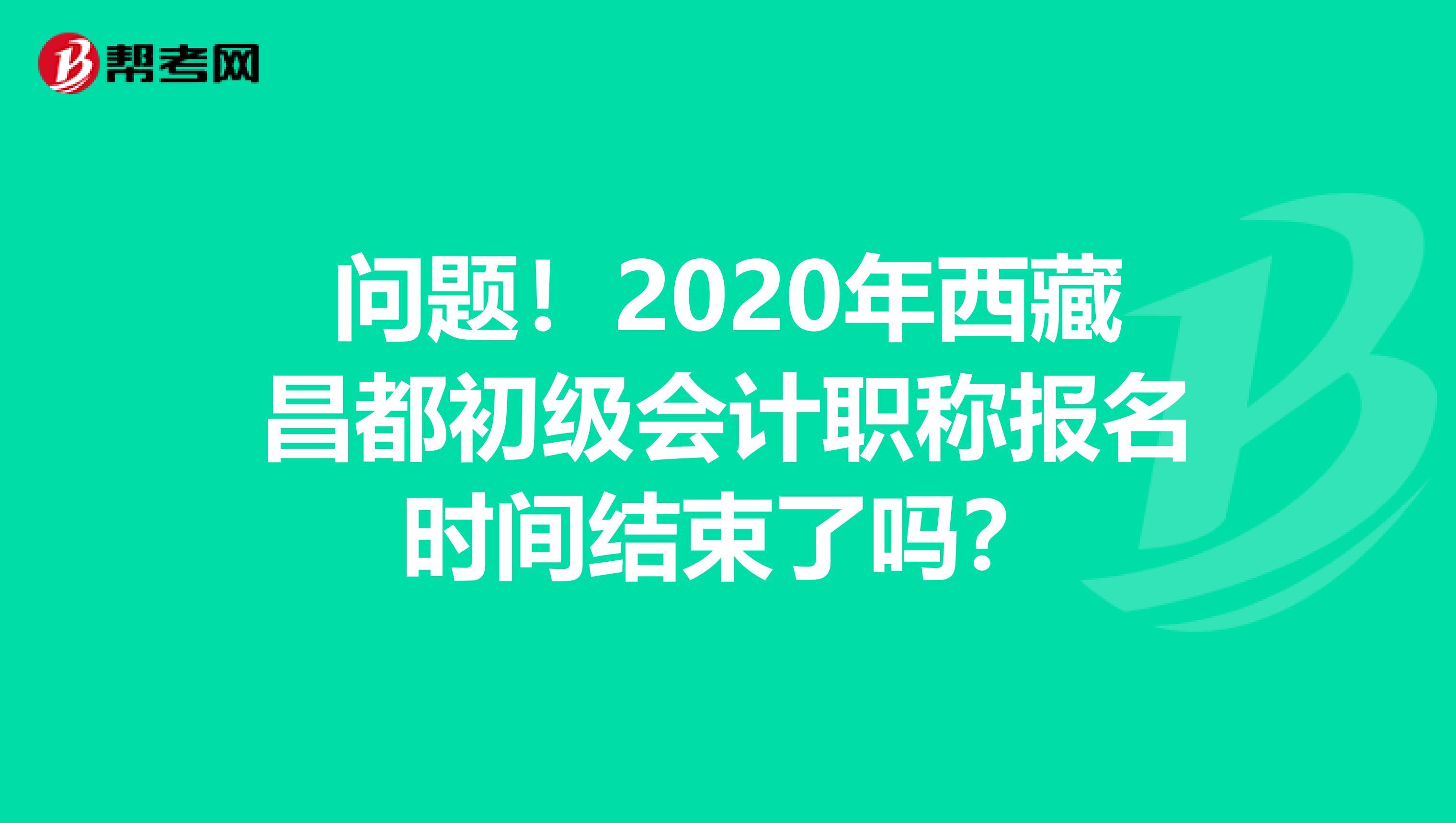 问题！2020年西藏昌都初级会计职称报名时间结束了吗？