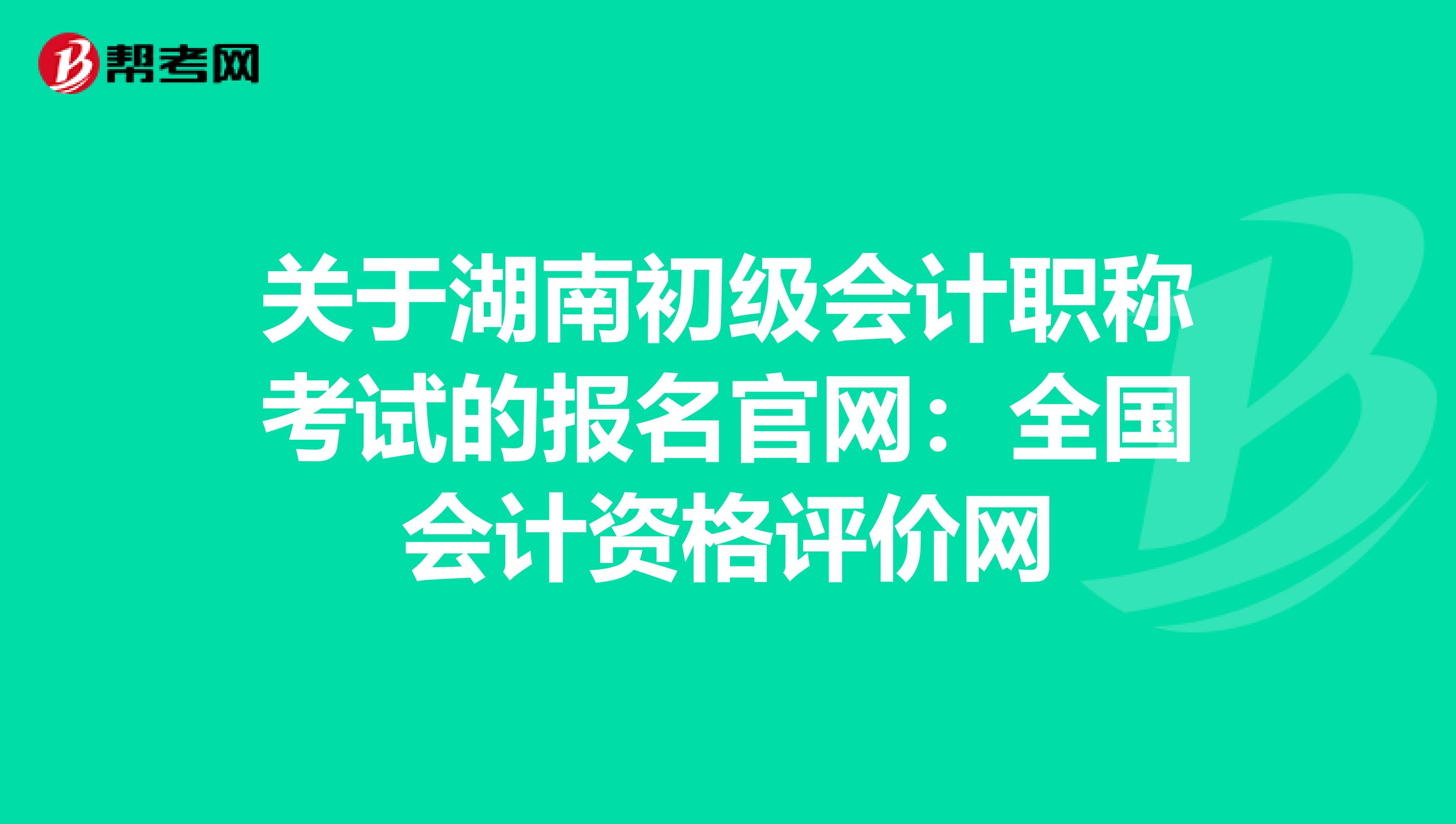 关于湖南初级会计职称考试的报名官网：全国会计资格评价网