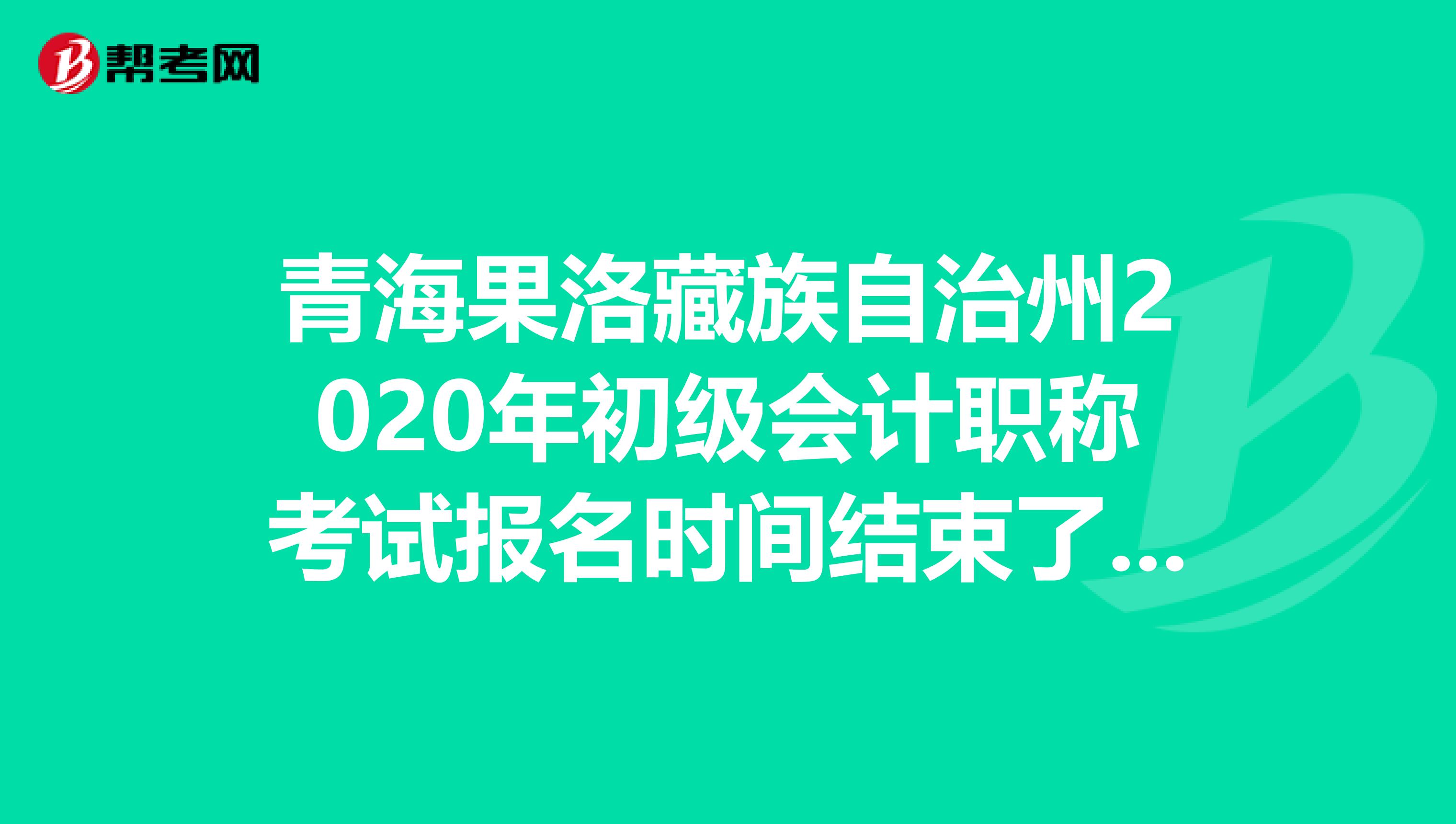 青海果洛藏族自治州2020年初级会计职称考试报名时间结束了吗？