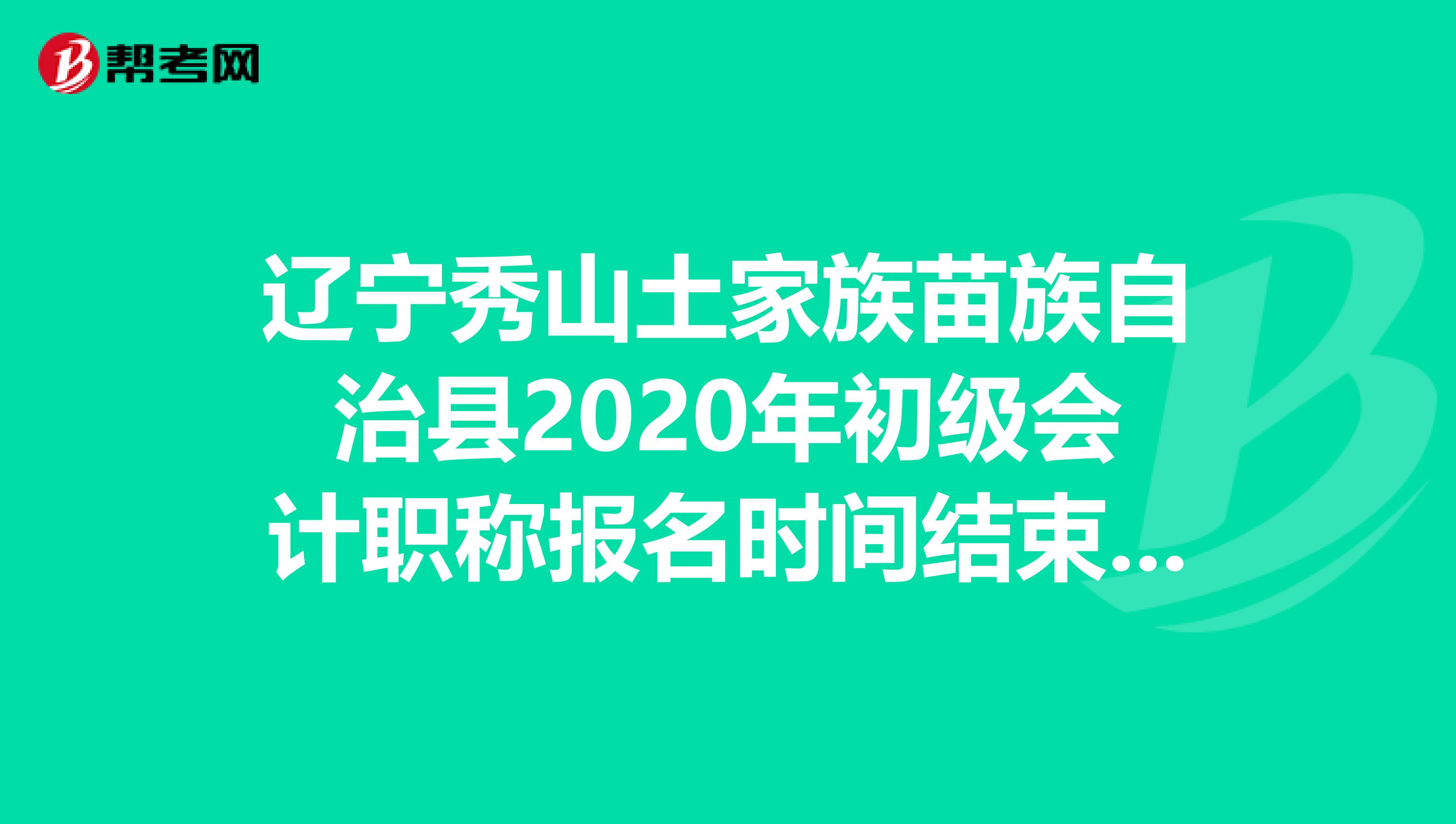 辽宁秀山土家族苗族自治县2020年初级会计职称报名时间结束了吗？