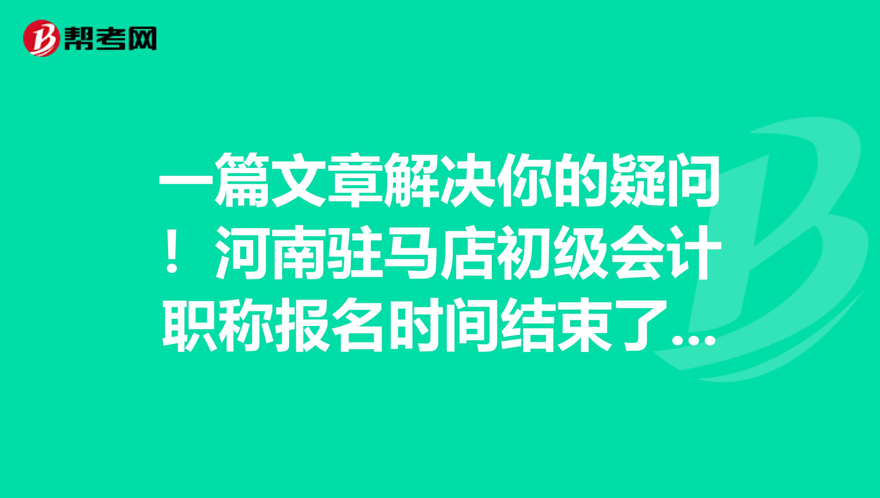 一篇文章解决你的疑问！河南驻马店初级会计职称报名时间结束了没有？