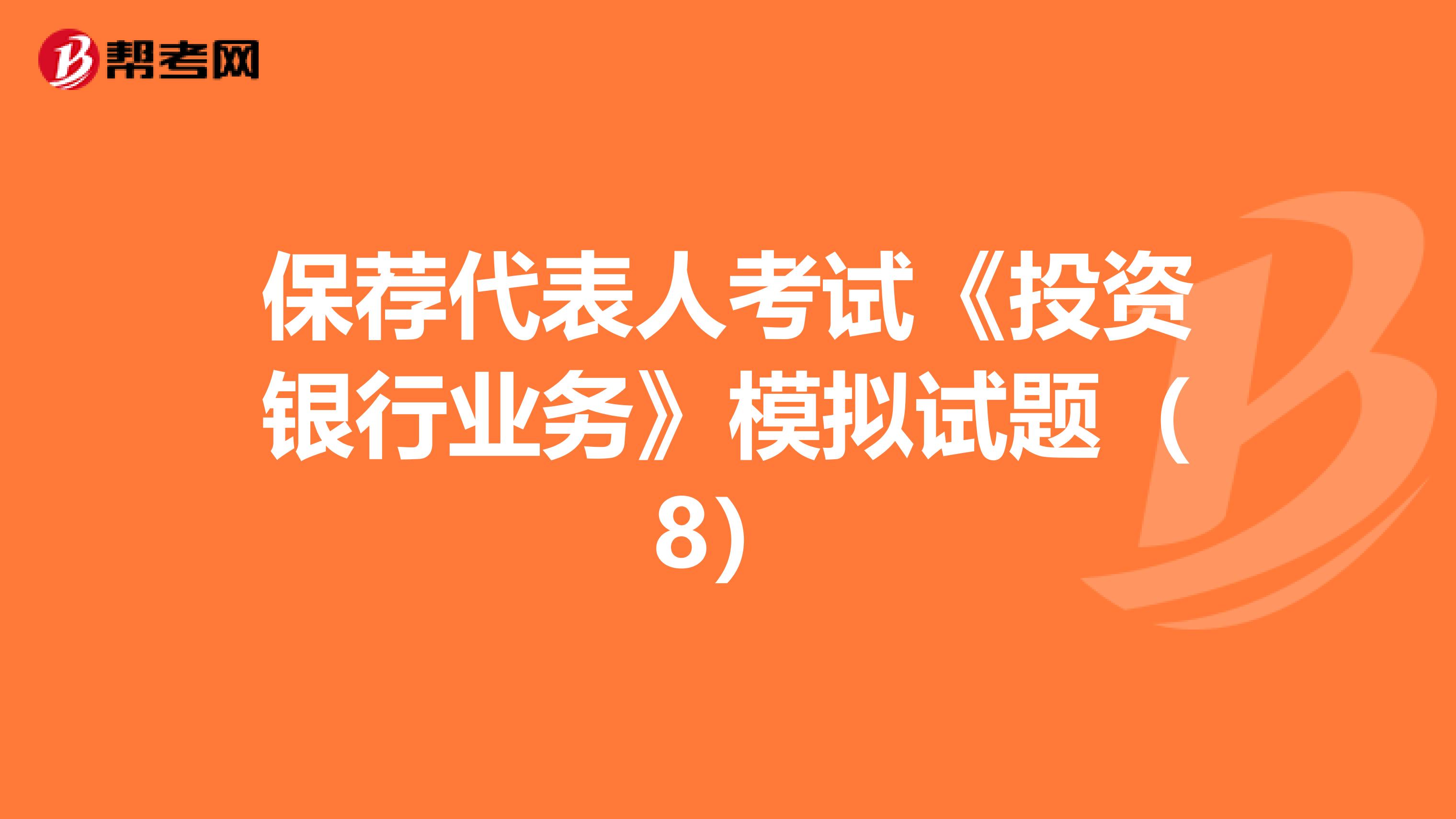 保荐代表人考试《投资银行业务》模拟试题（8）