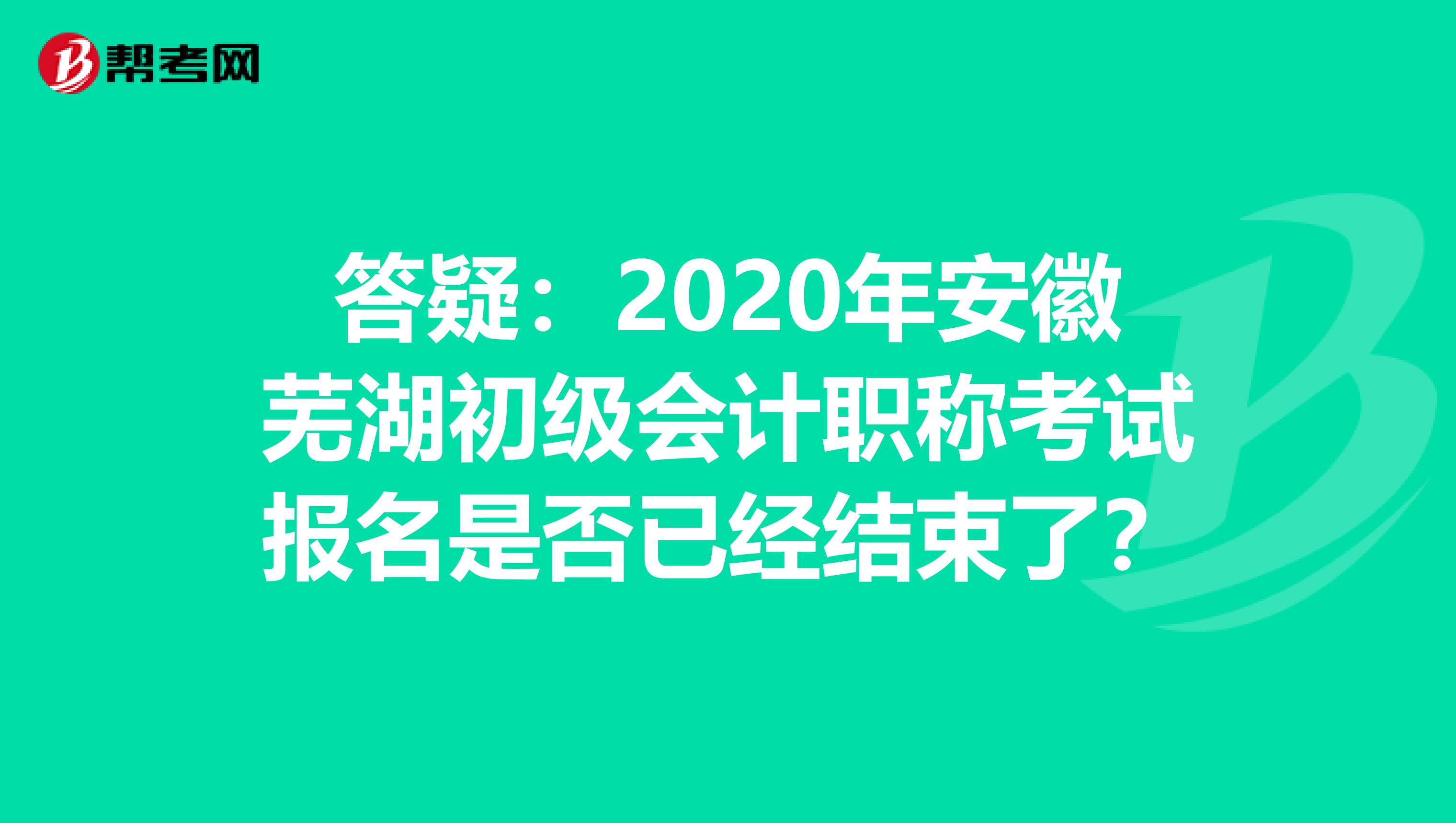 答疑：2020年安徽芜湖初级会计职称考试报名是否已经结束了？