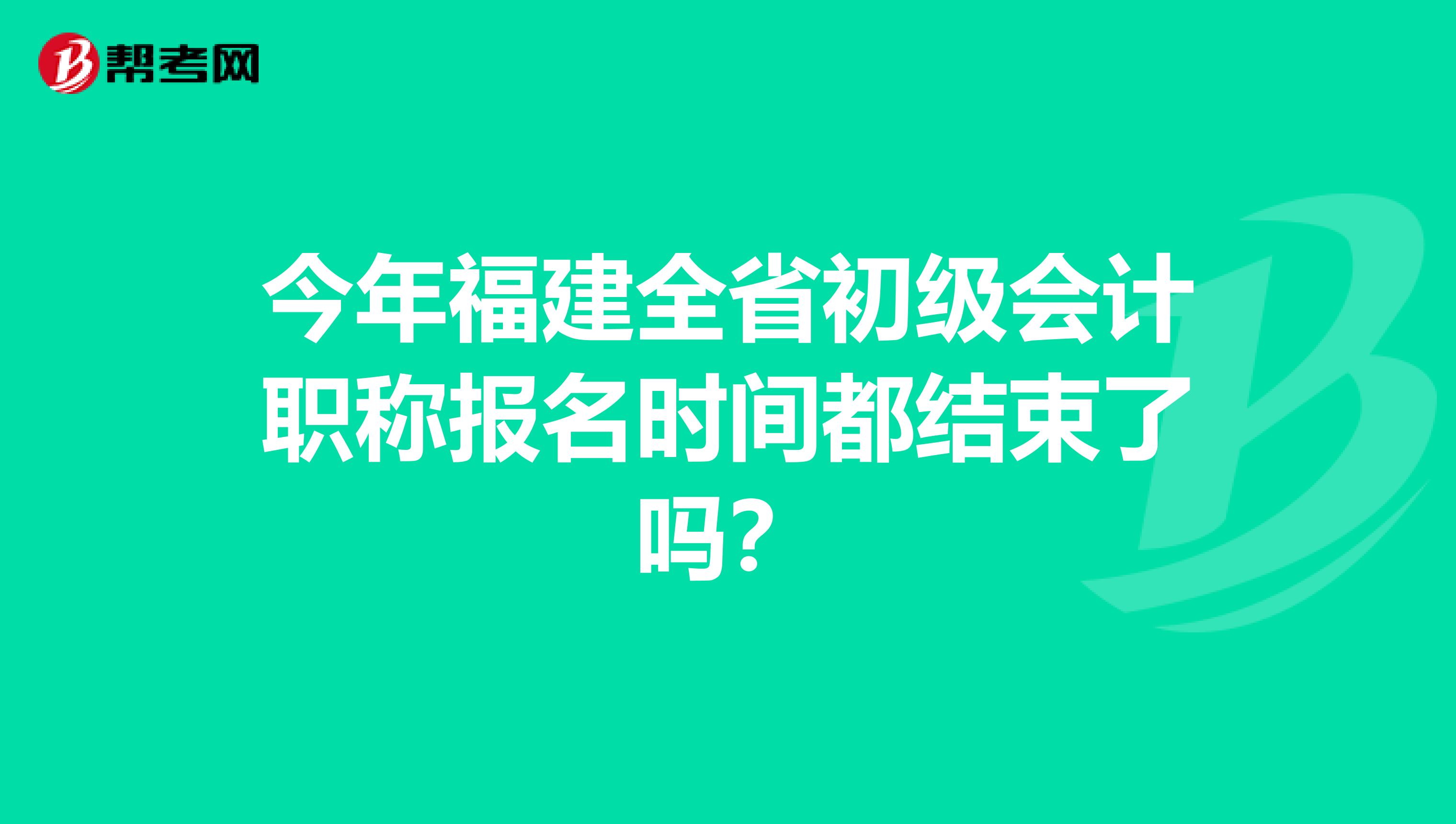 今年福建全省初级会计职称报名时间都结束了吗？