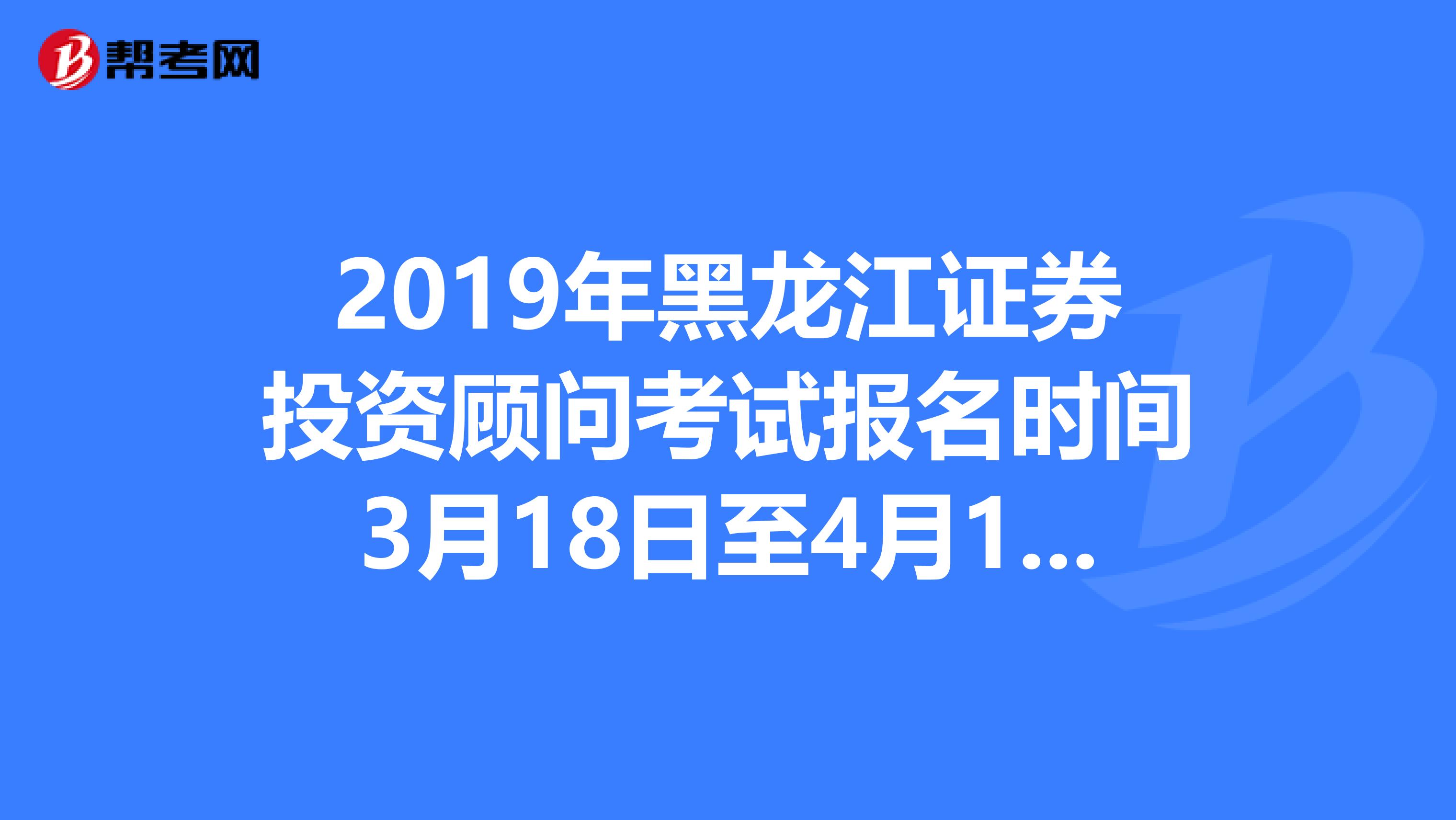 2019年黑龙江证券投资顾问考试报名时间3月18日至4月12日