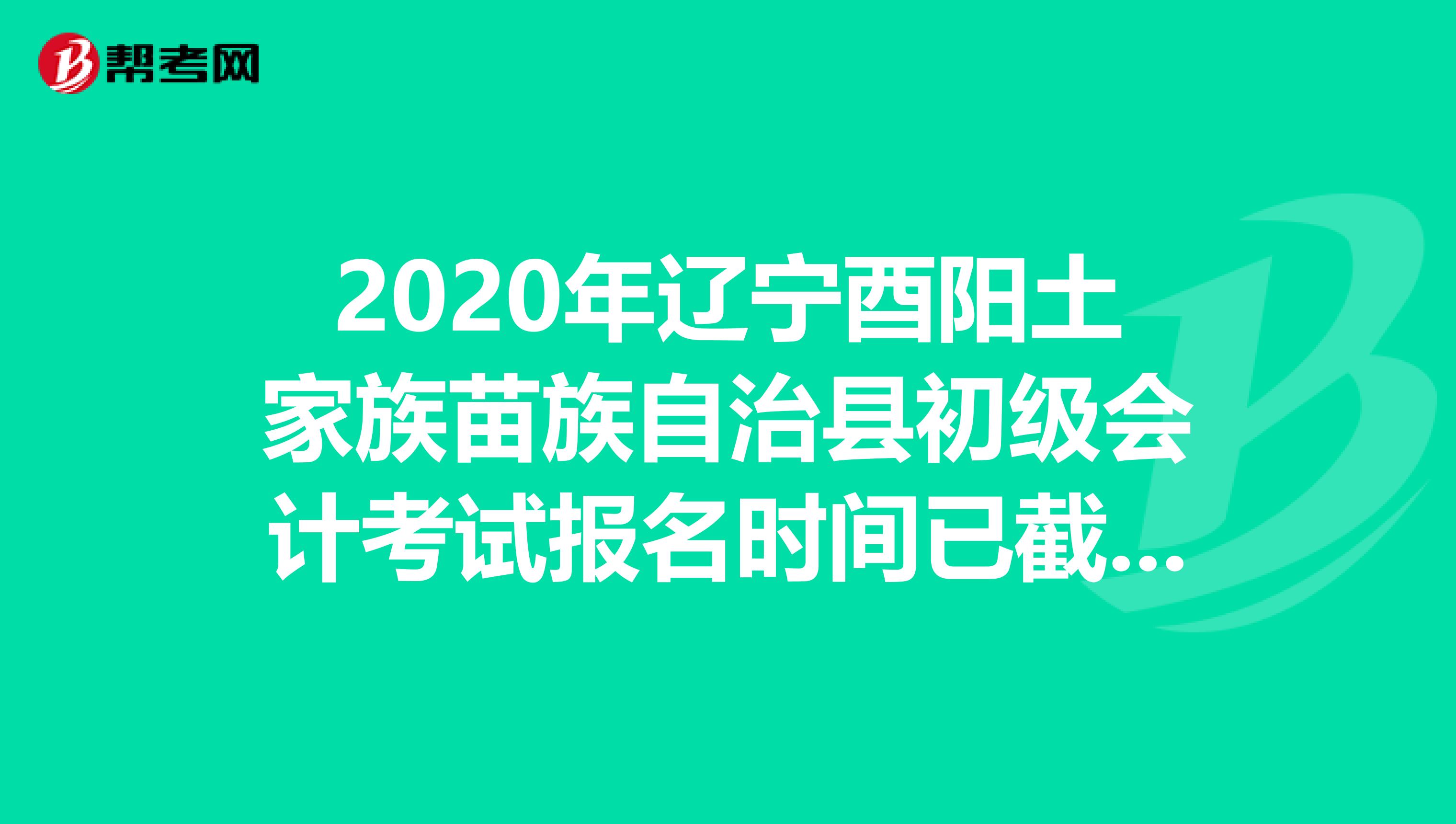 2020年辽宁酉阳土家族苗族自治县初级会计考试报名时间已截止！