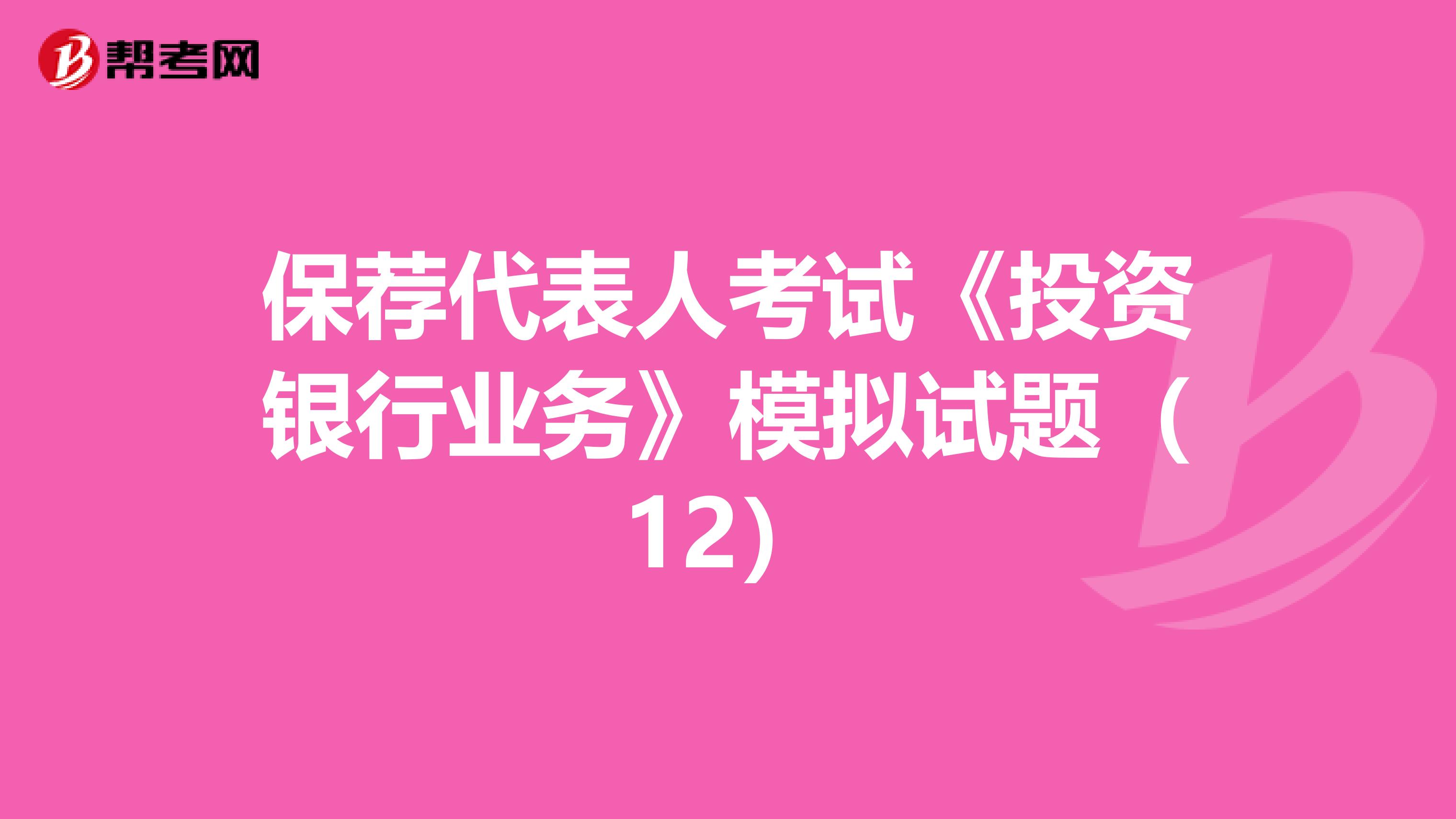 保荐代表人考试《投资银行业务》模拟试题（12）