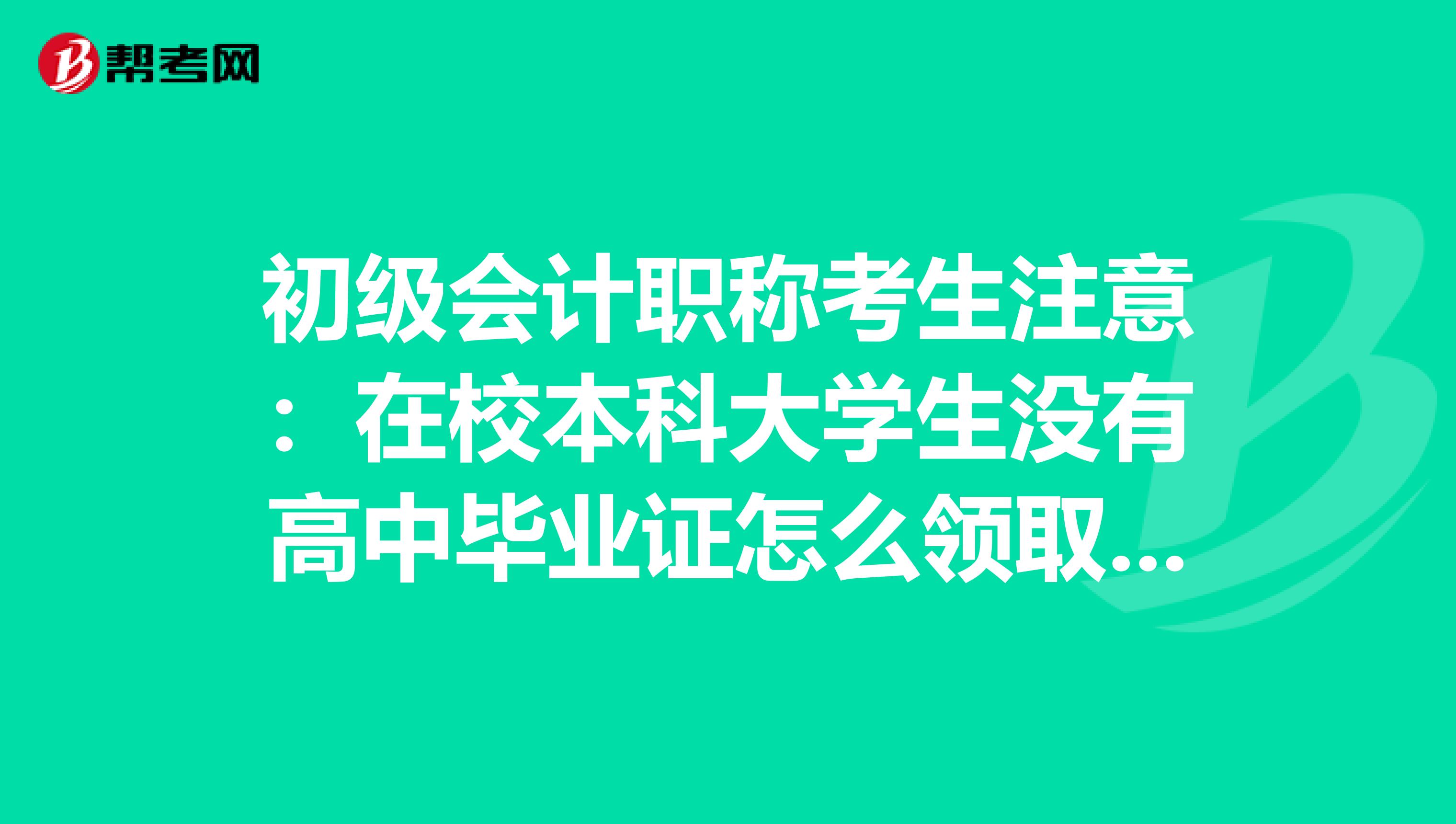 初级会计职称考生注意：在校本科大学生没有高中毕业证怎么领取初级会计证？