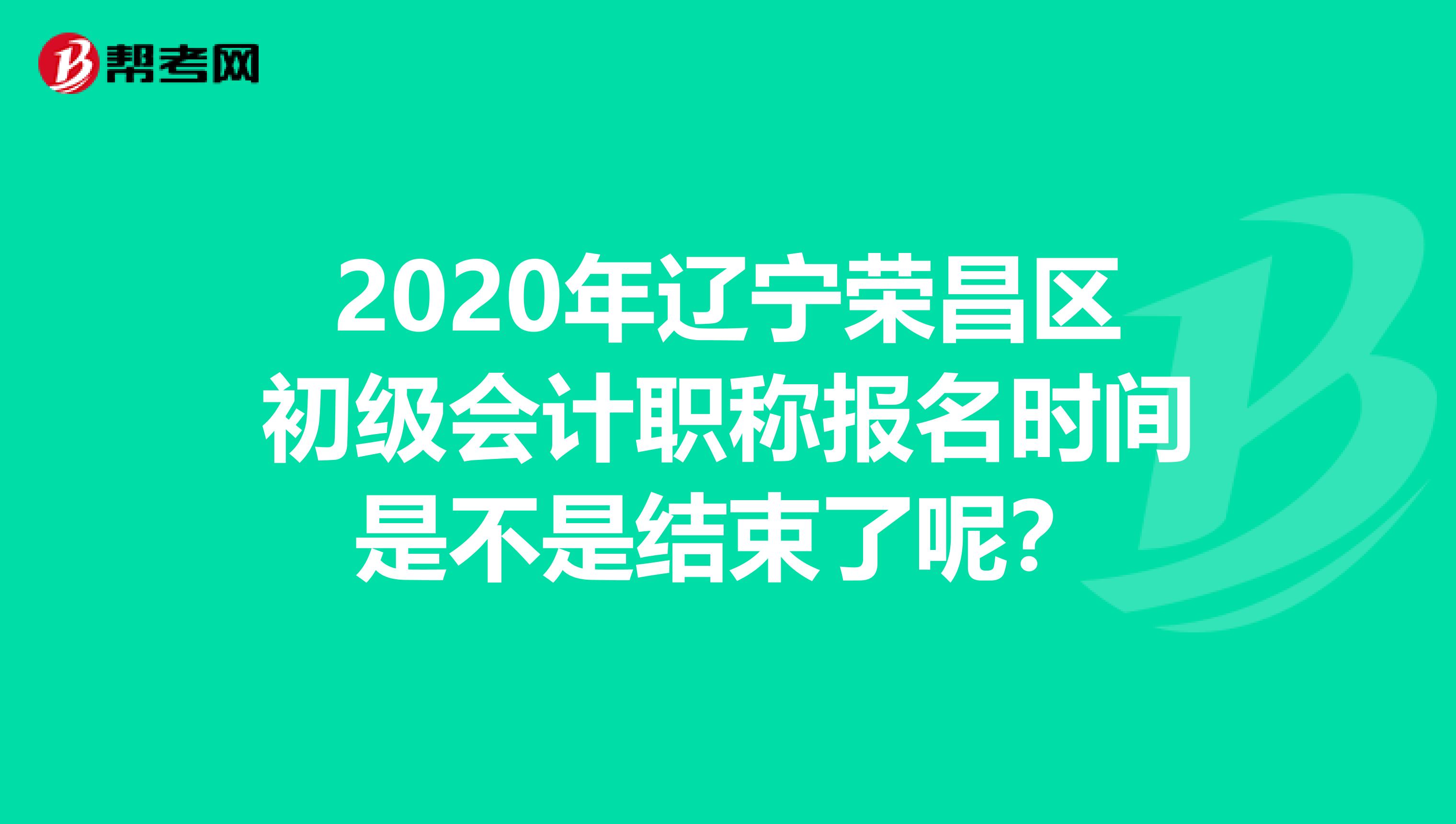 2020年辽宁荣昌区初级会计职称报名时间是不是结束了呢？