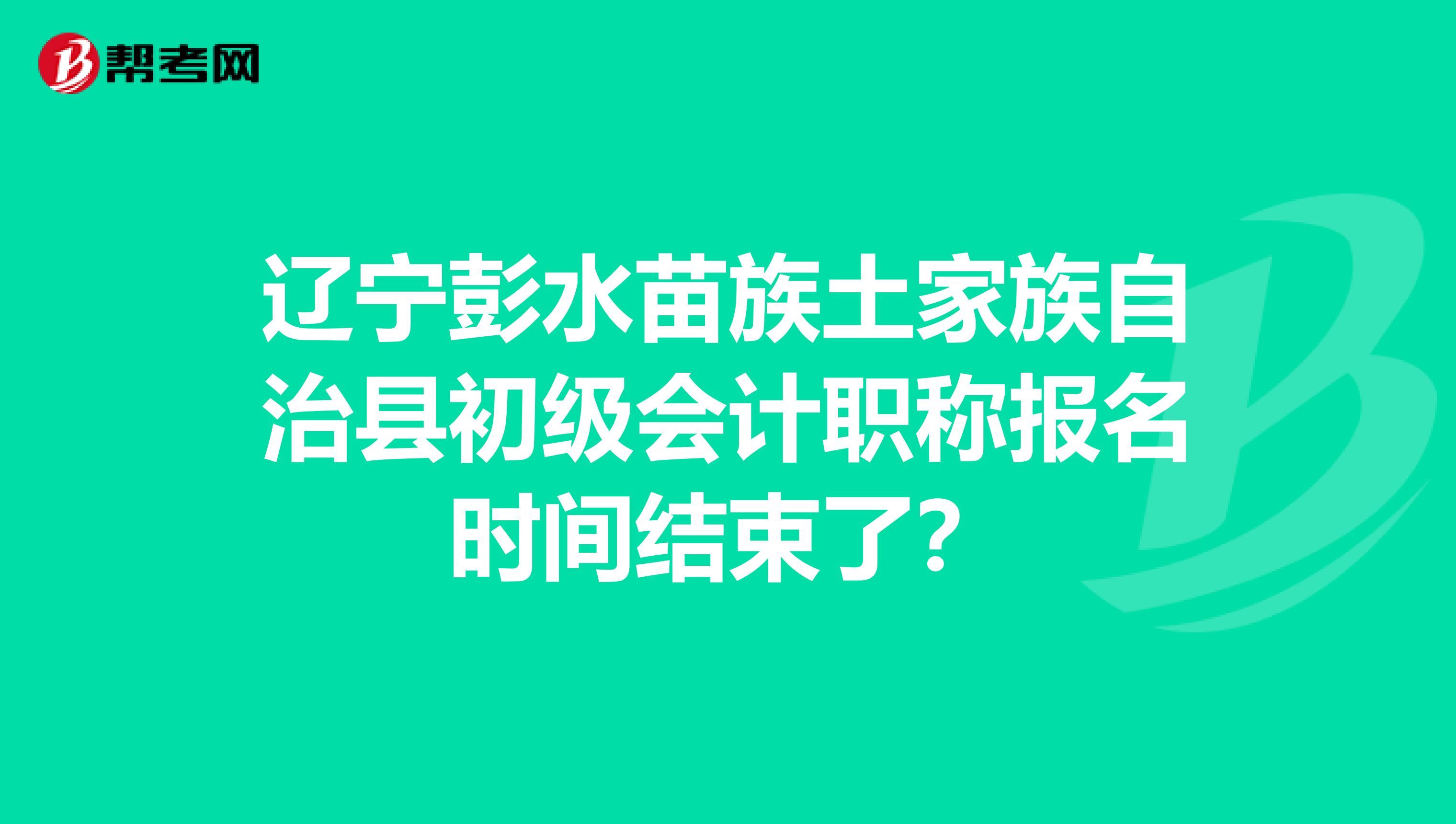 辽宁彭水苗族土家族自治县初级会计职称报名时间结束了？