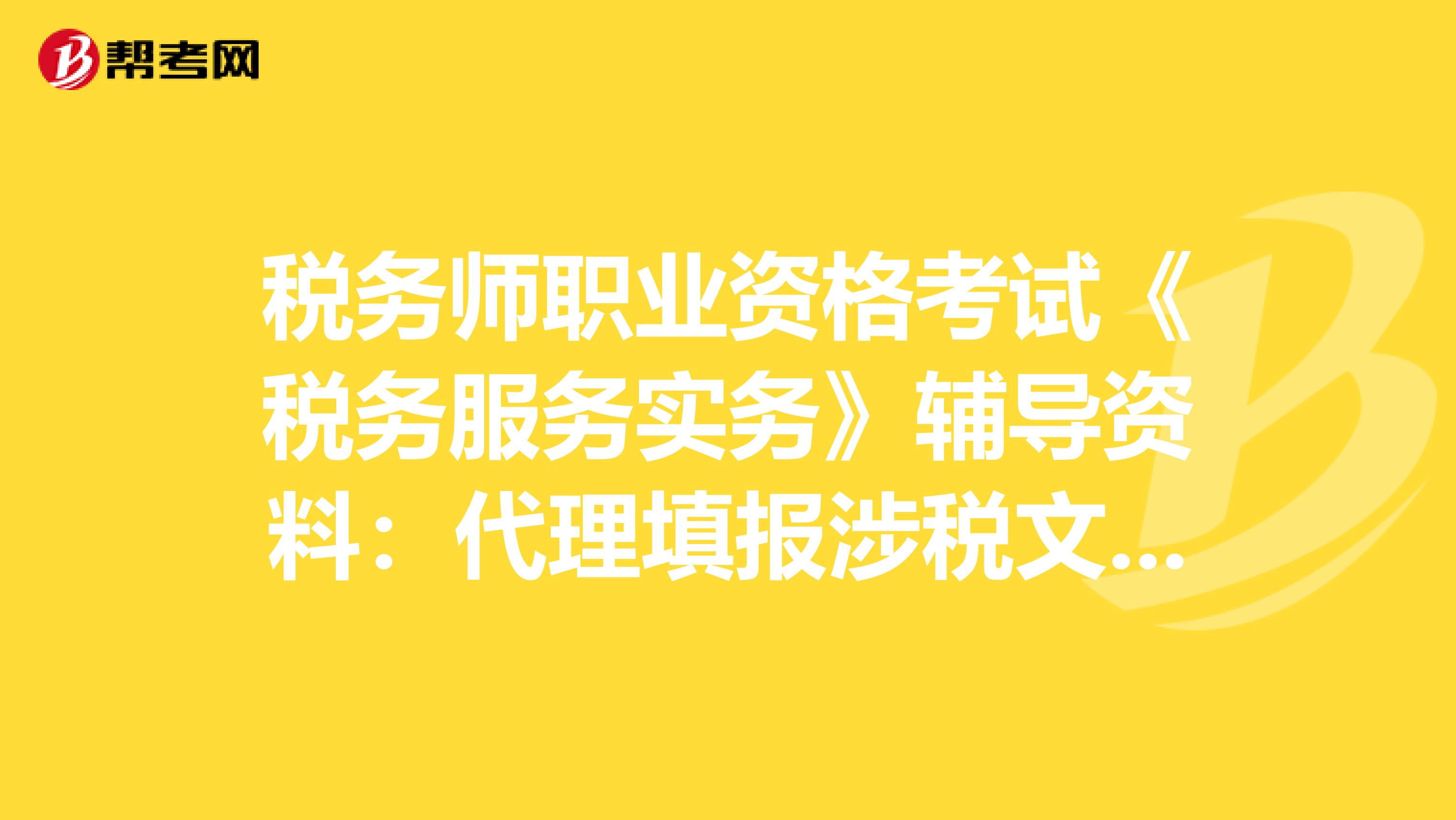 税务师职业资格考试《税务服务实务》辅导资料：代理填报涉税文书操作规范