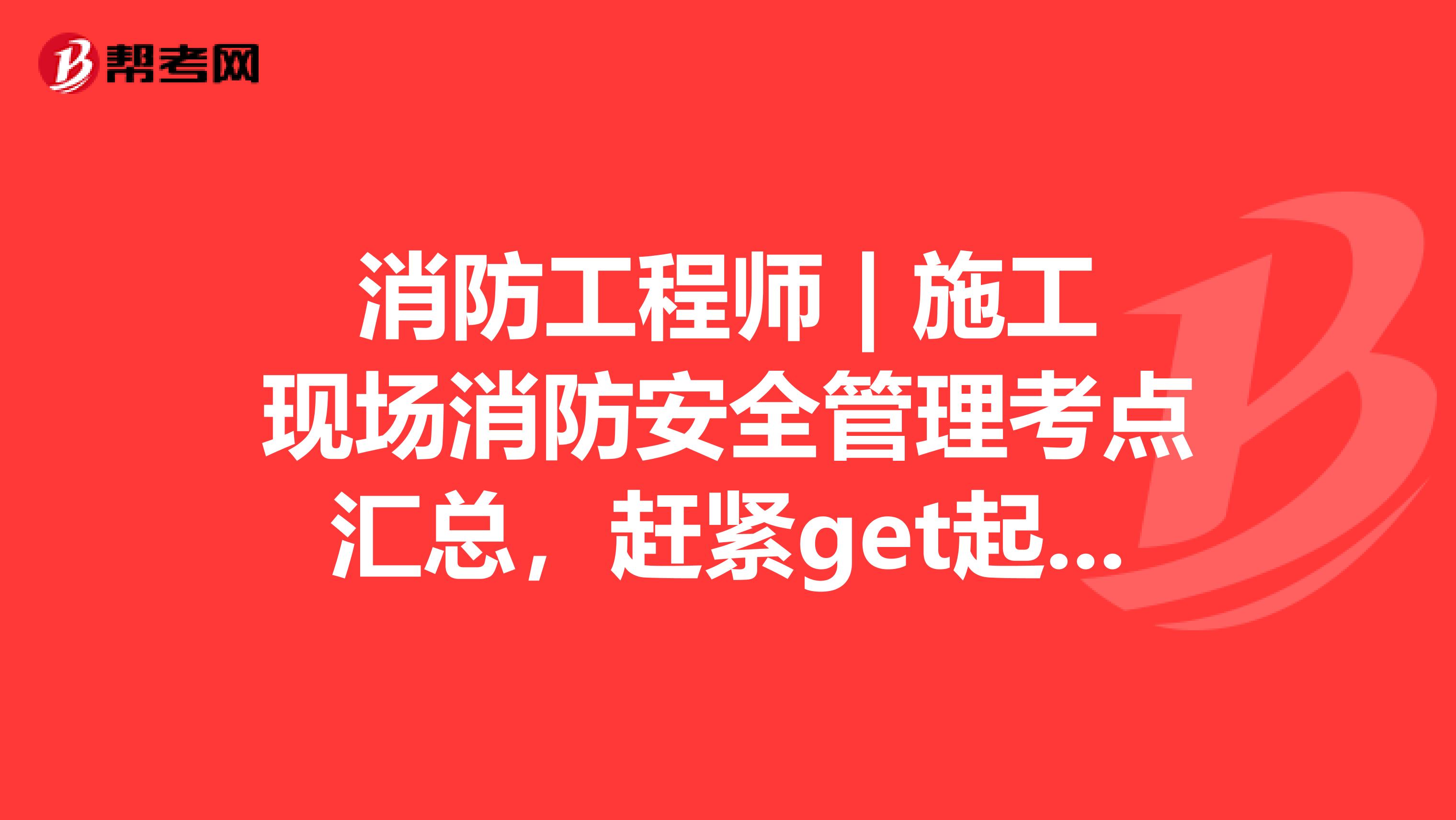 消防工程师 | 施工现场消防安全管理考点汇总，赶紧get起来！