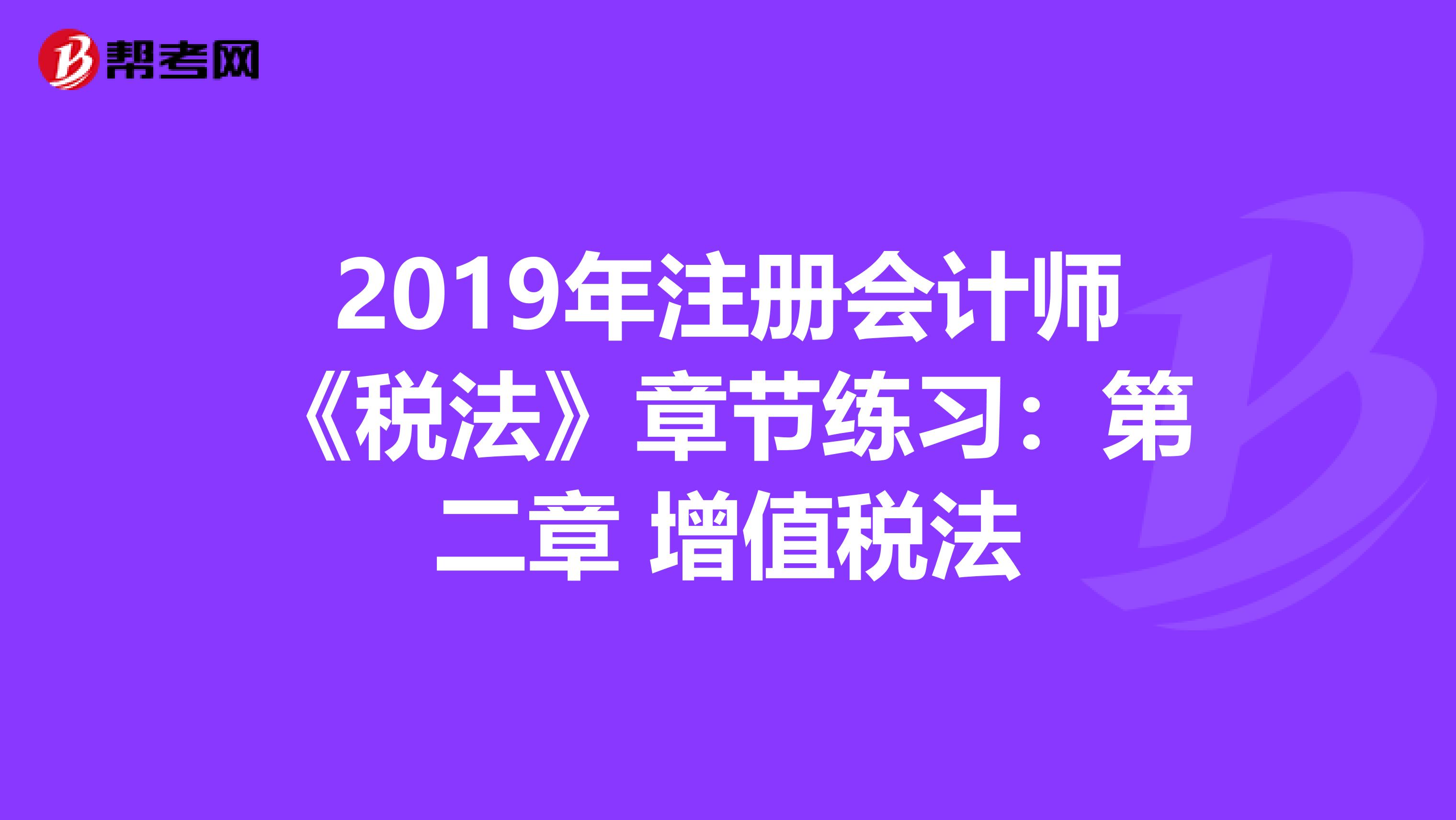 2019年注册会计师《税法》章节练习：第二章 增值税法