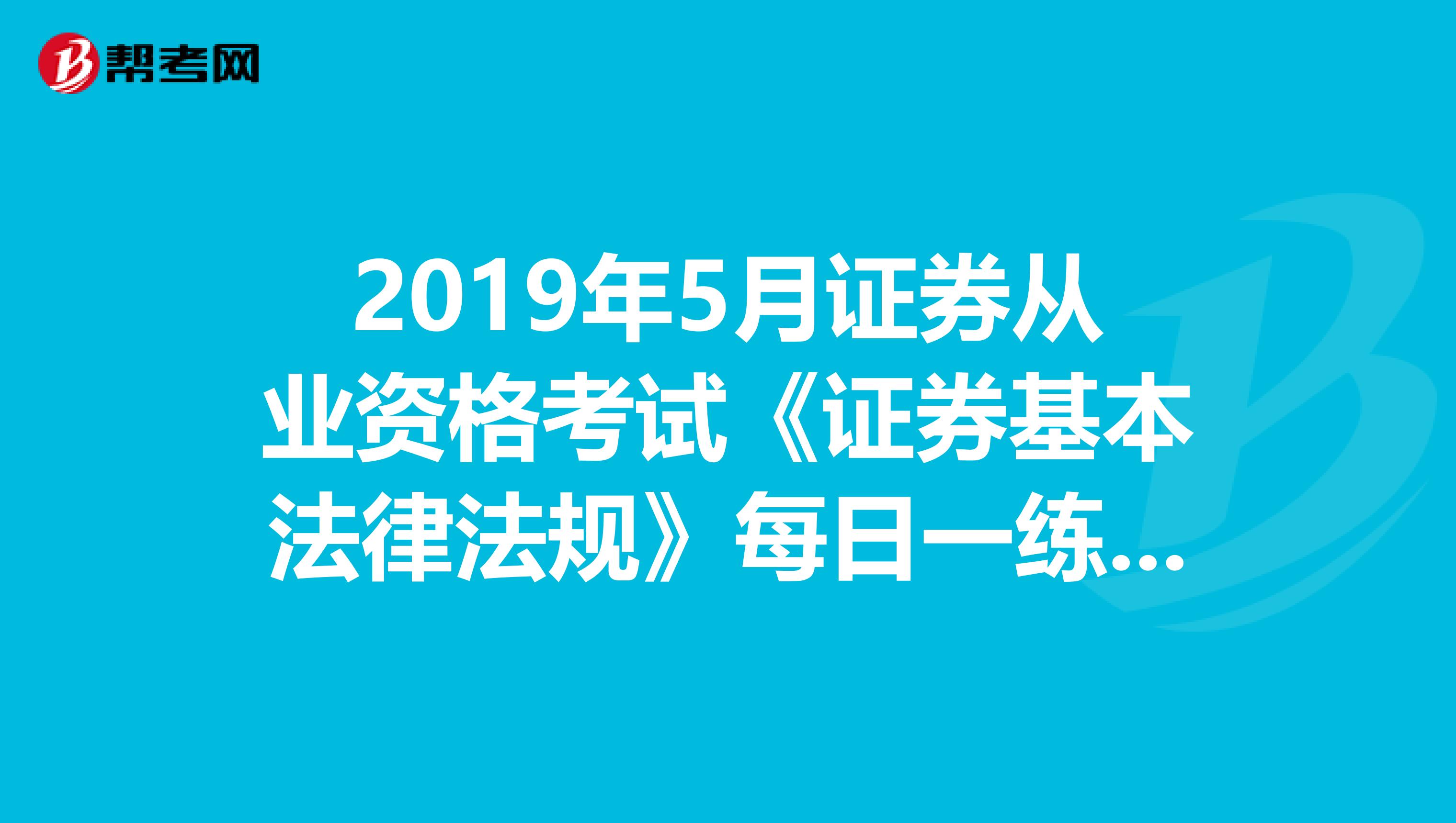 2019年5月证券从业资格考试《证券基本法律法规》每日一练（3.19）