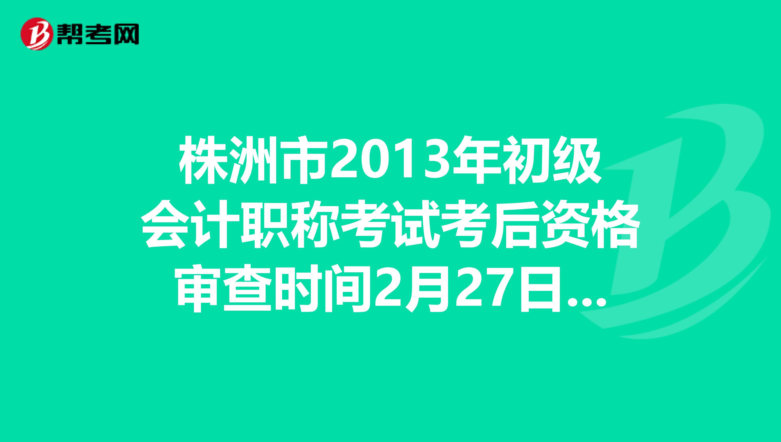 株洲市2013年初级会计职称考试考后资格审查时间2月27日至28日