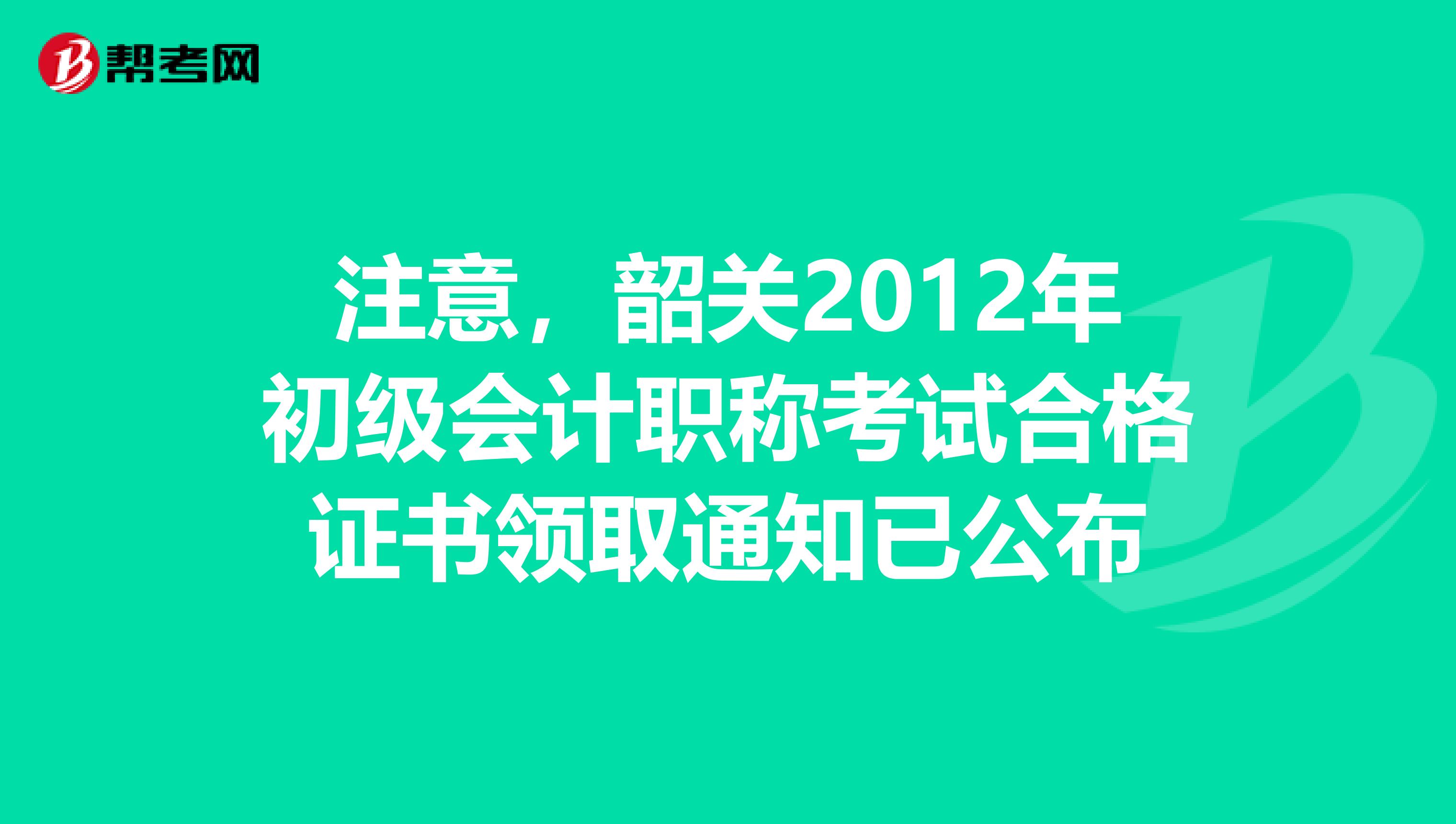 注意，韶关2012年初级会计职称考试合格证书领取通知已公布