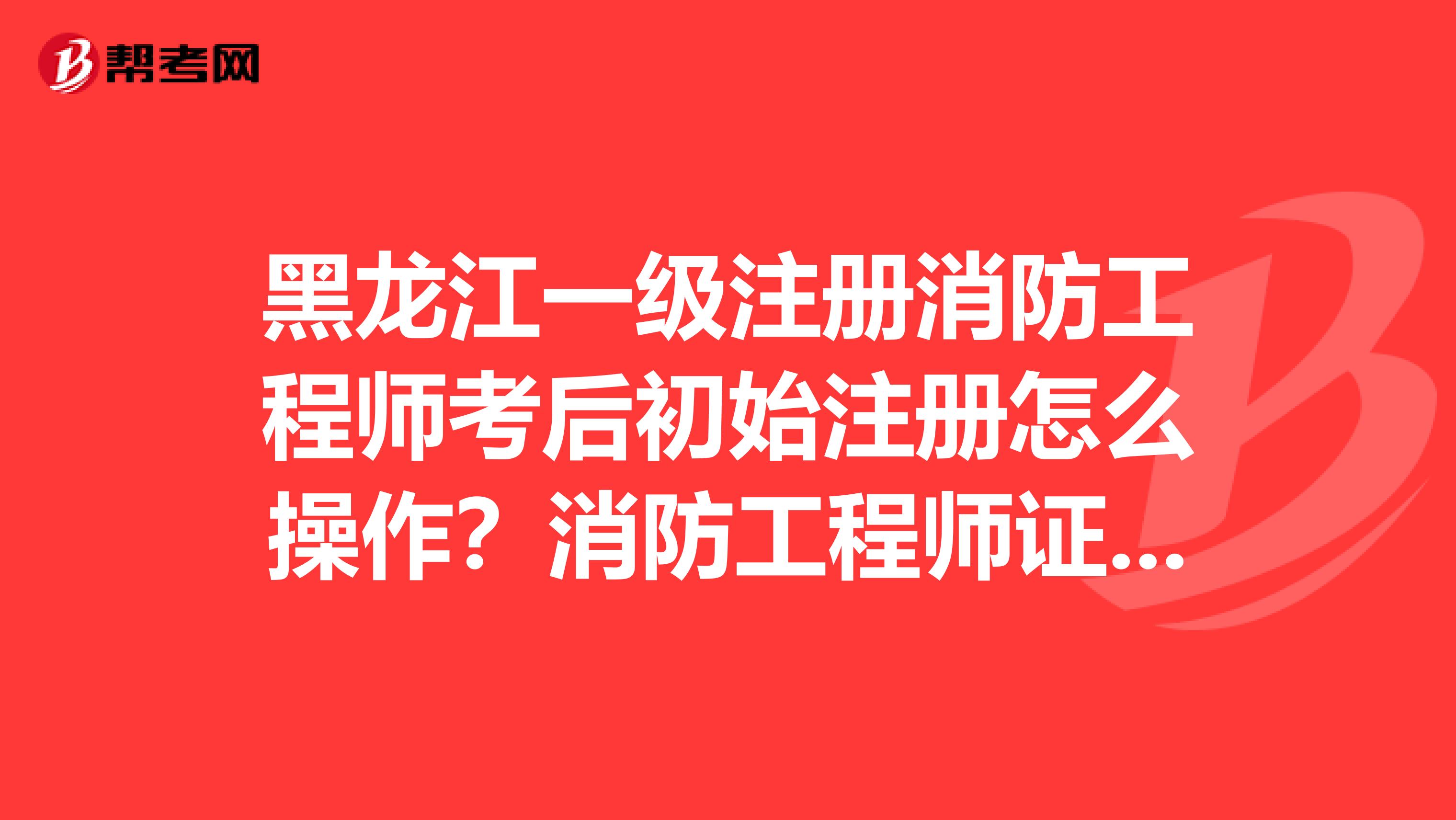 黑龙江一级注册消防工程师考后初始注册怎么操作？消防工程师证注册步骤附上