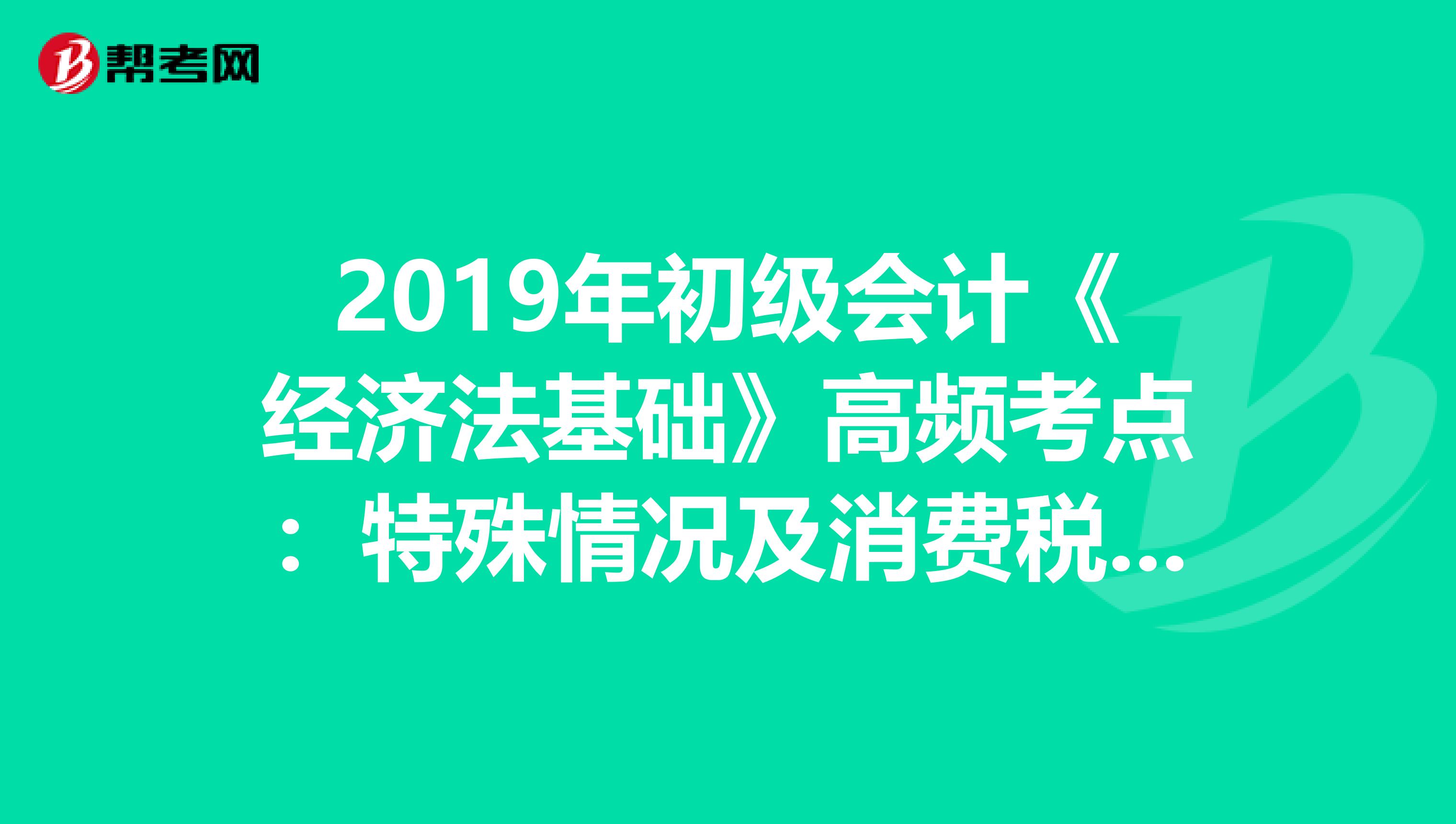 2019年初级会计《经济法基础》高频考点：特殊情况及消费税组成计税价格