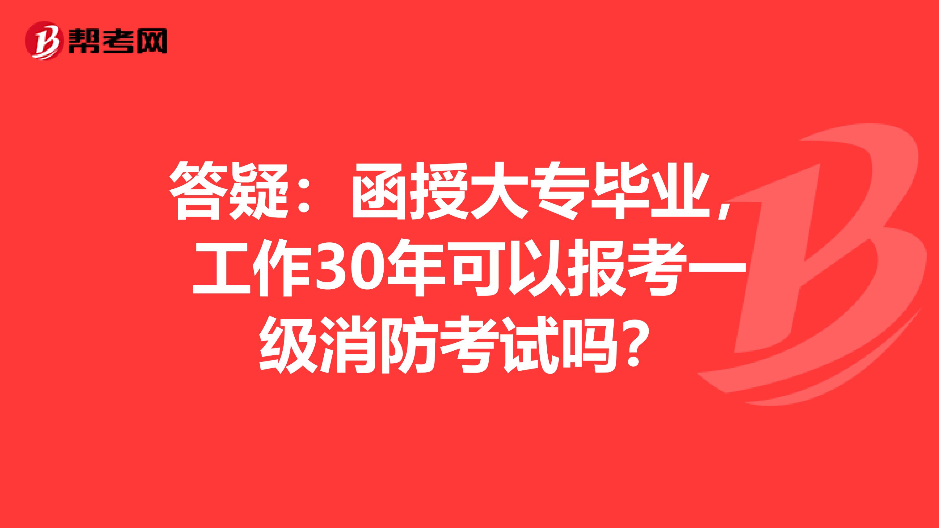 答疑：函授大专毕业，工作30年可以报考一级消防考试吗？