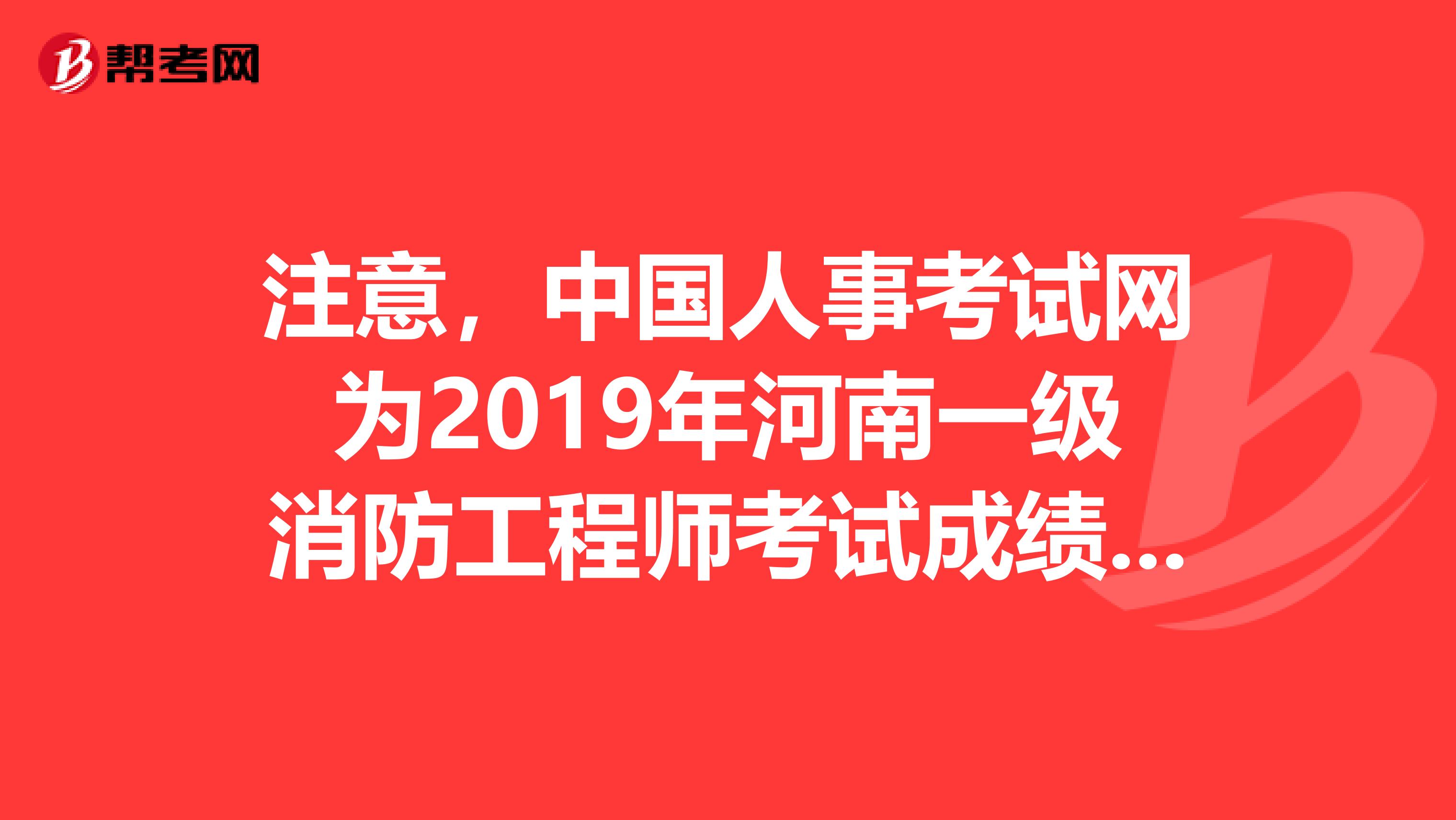 注意，中国人事考试网为2019年河南一级消防工程师考试成绩查询入口