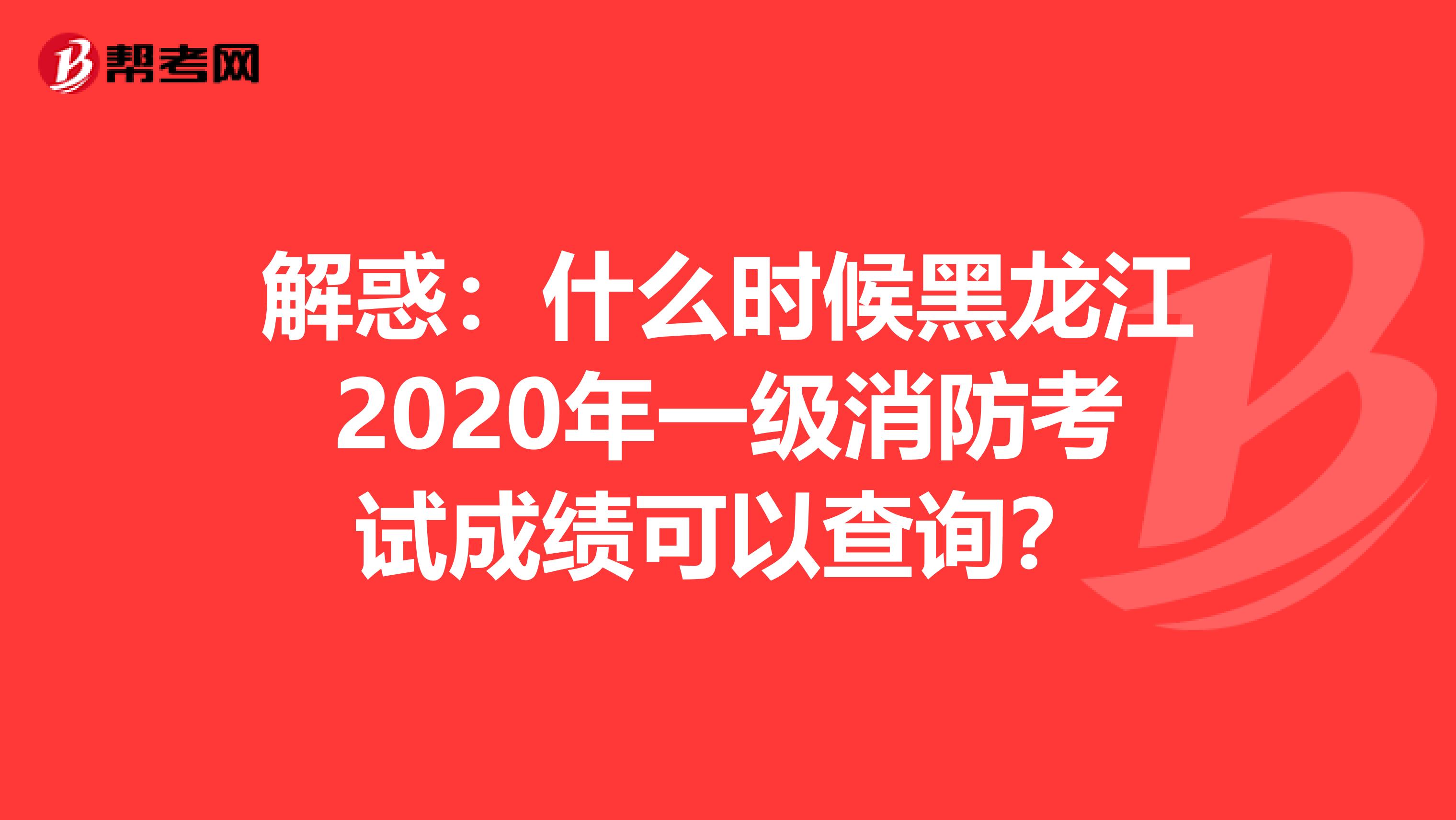 解惑：什么时候黑龙江2020年一级消防考试成绩可以查询？