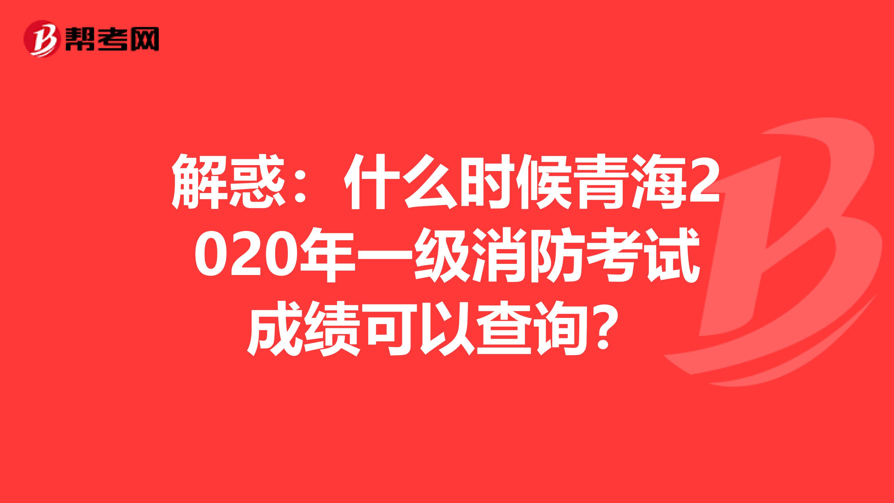 解惑：什么时候青海2020年一级消防考试成绩可以查询？