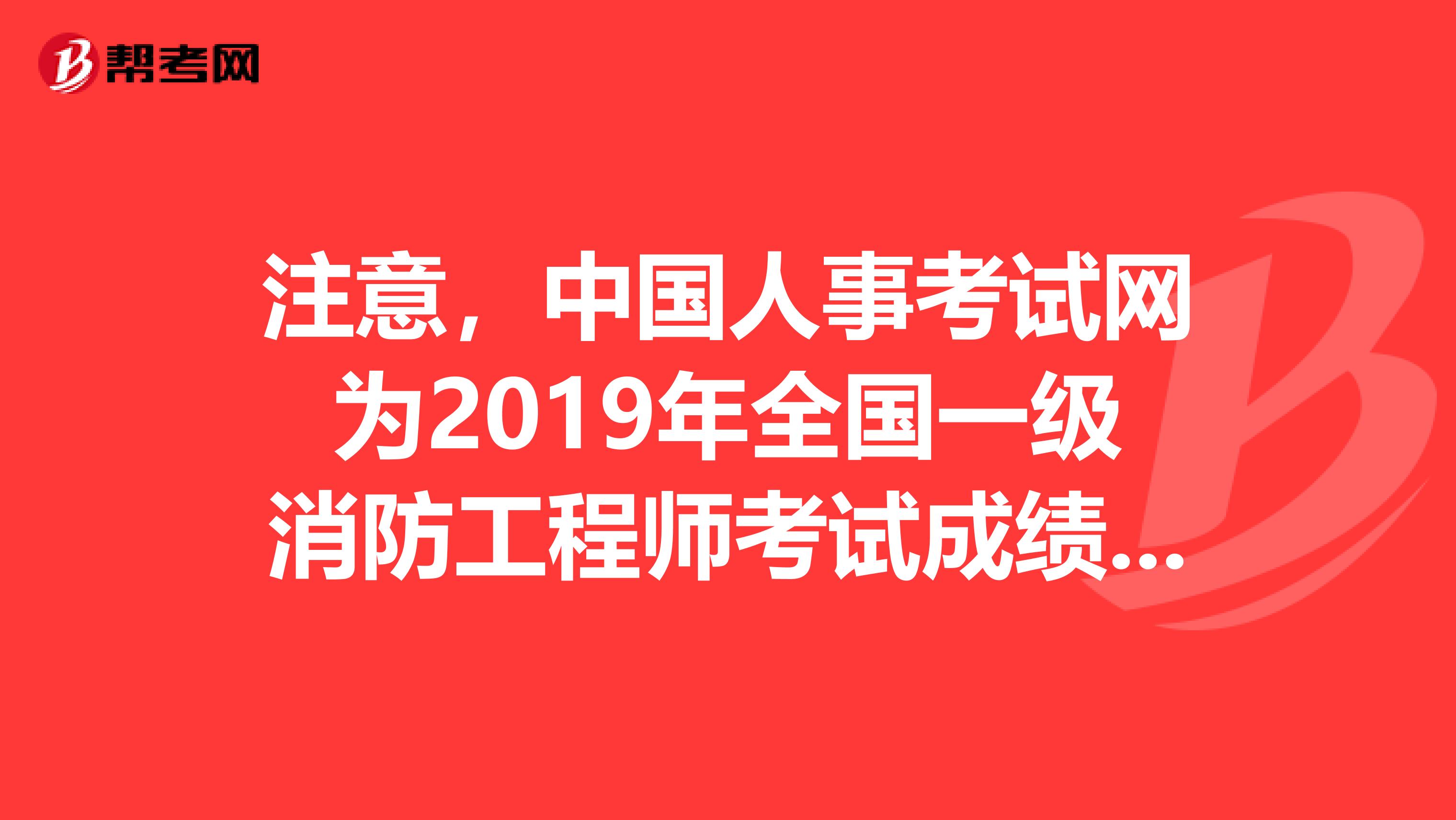 注意，中国人事考试网为2019年全国一级消防工程师考试成绩查询入口