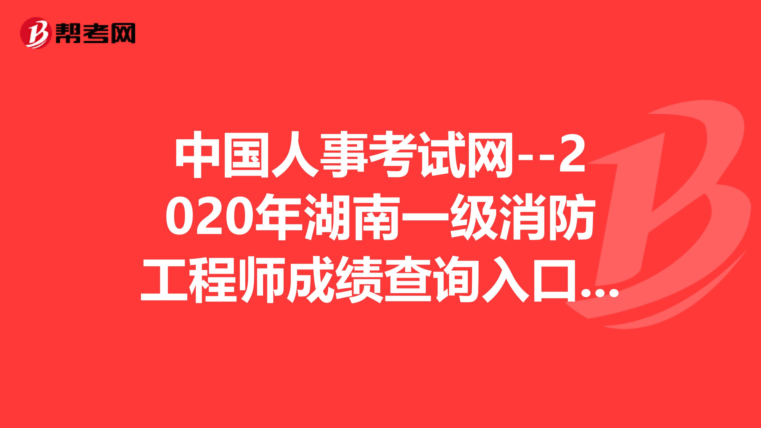中国人事考试网--2020年湖南一级消防工程师成绩查询入口，值得你看！