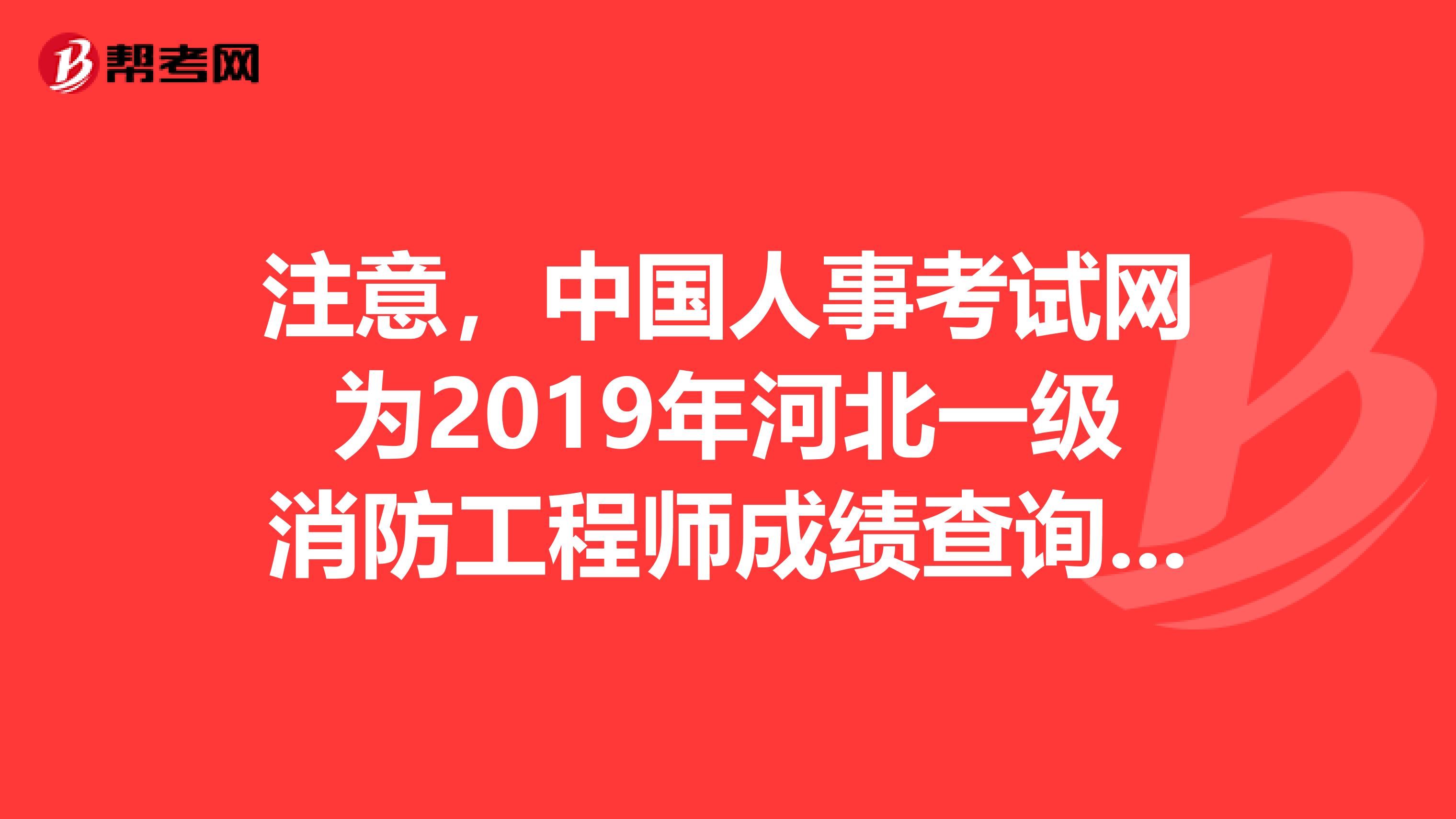 注意，中国人事考试网为2019年河北一级消防工程师成绩查询入口
