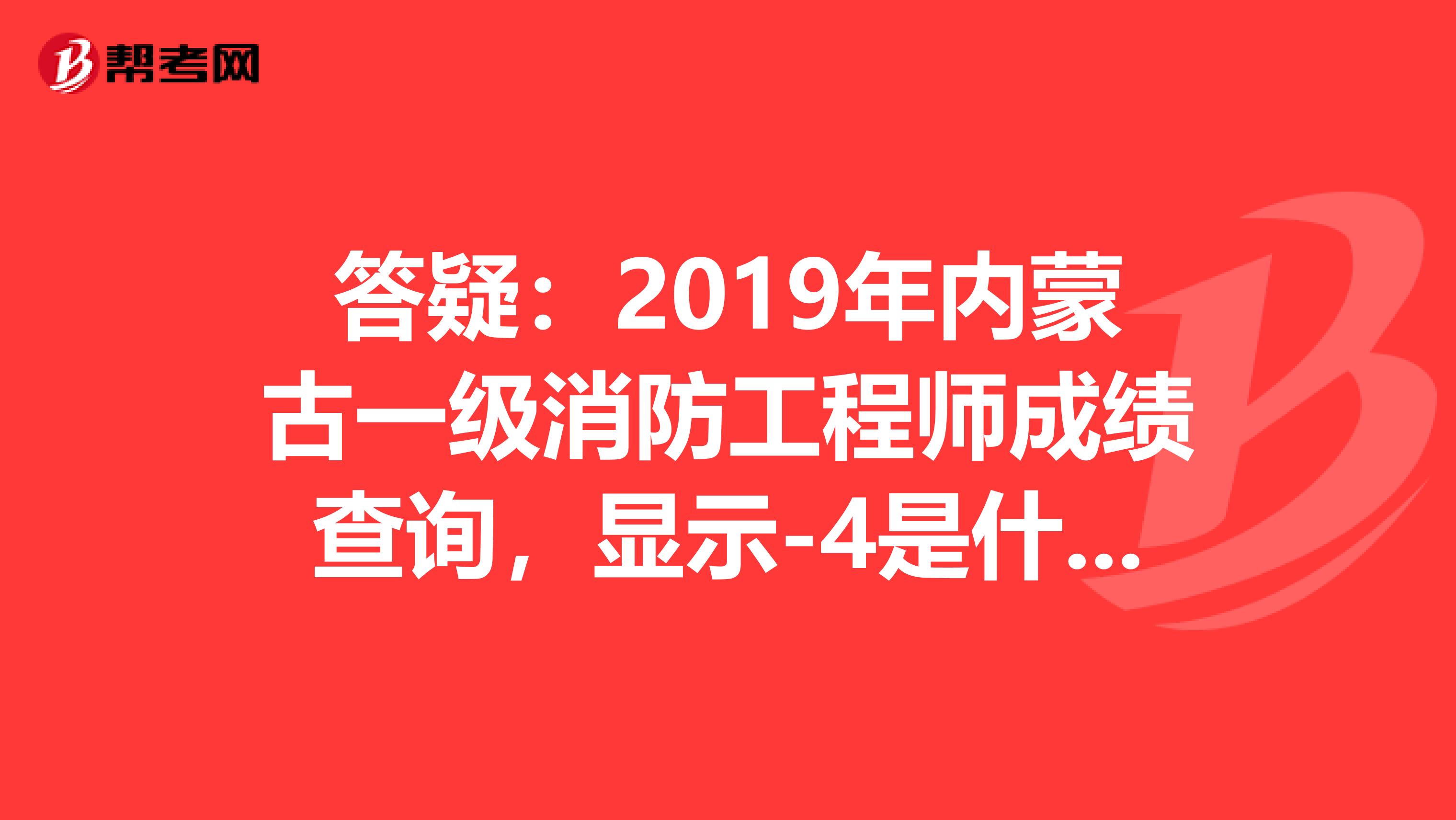 答疑：2019年内蒙古一级消防工程师成绩查询，显示-4是什么意思呢？ 