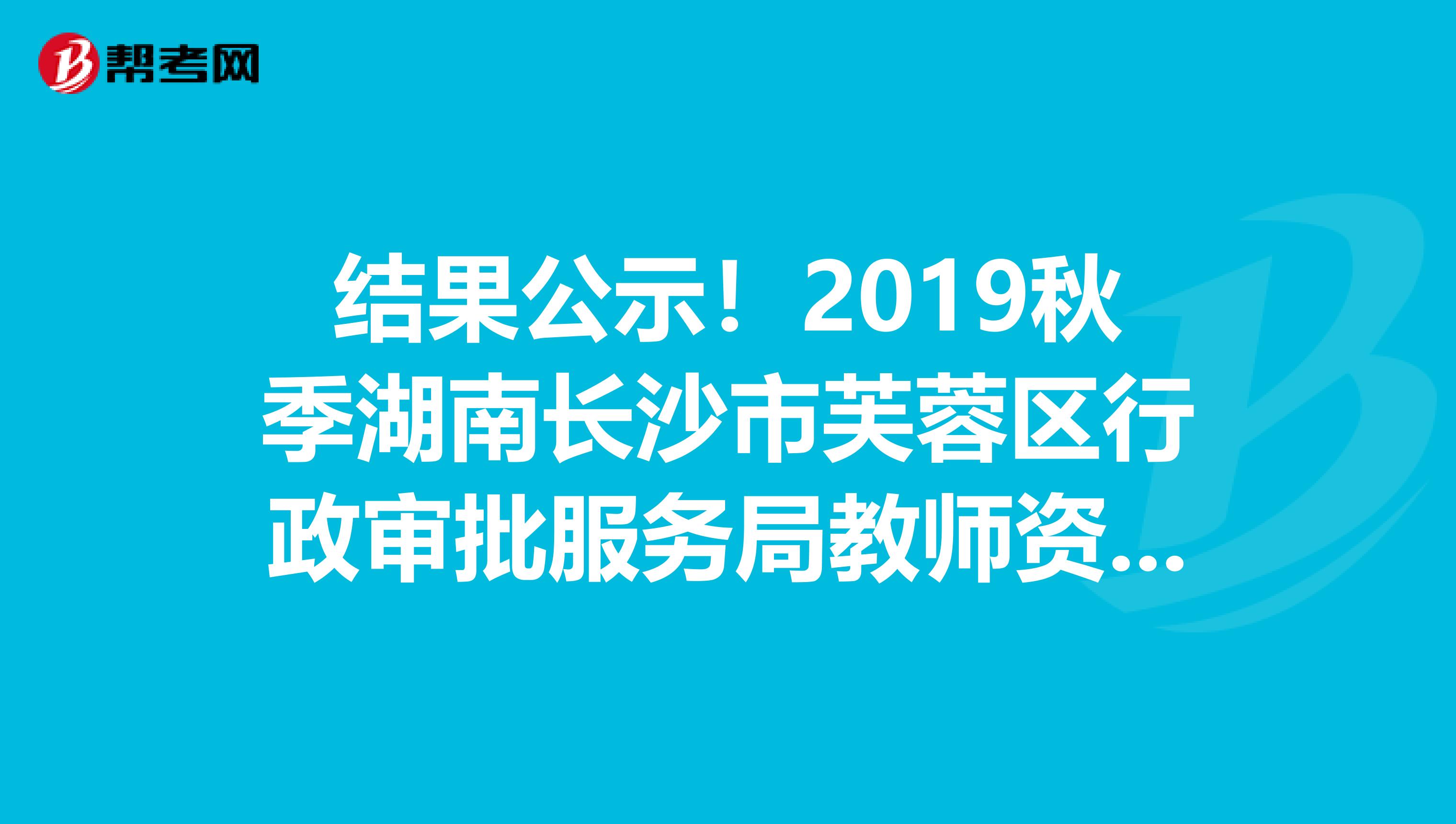 结果公示！2019秋季湖南长沙市芙蓉区行政审批服务局教师资格认定结果公示